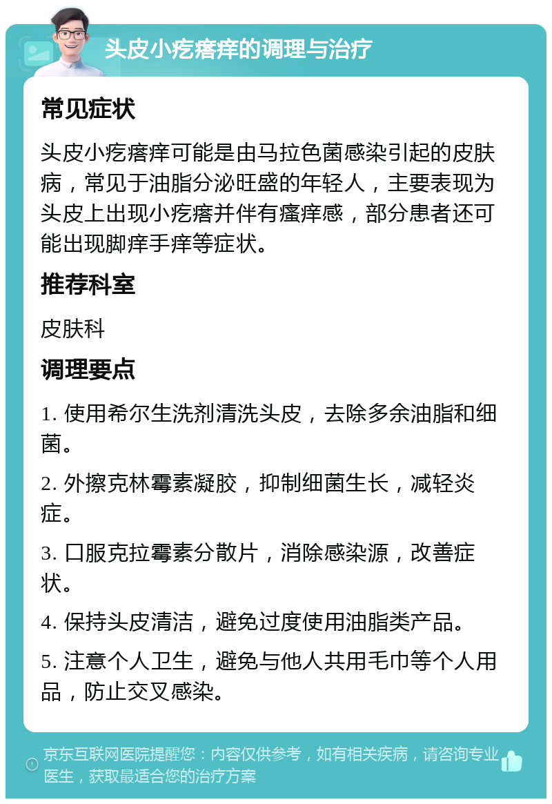 头皮小疙瘩痒的调理与治疗 常见症状 头皮小疙瘩痒可能是由马拉色菌感染引起的皮肤病，常见于油脂分泌旺盛的年轻人，主要表现为头皮上出现小疙瘩并伴有瘙痒感，部分患者还可能出现脚痒手痒等症状。 推荐科室 皮肤科 调理要点 1. 使用希尔生洗剂清洗头皮，去除多余油脂和细菌。 2. 外擦克林霉素凝胶，抑制细菌生长，减轻炎症。 3. 口服克拉霉素分散片，消除感染源，改善症状。 4. 保持头皮清洁，避免过度使用油脂类产品。 5. 注意个人卫生，避免与他人共用毛巾等个人用品，防止交叉感染。