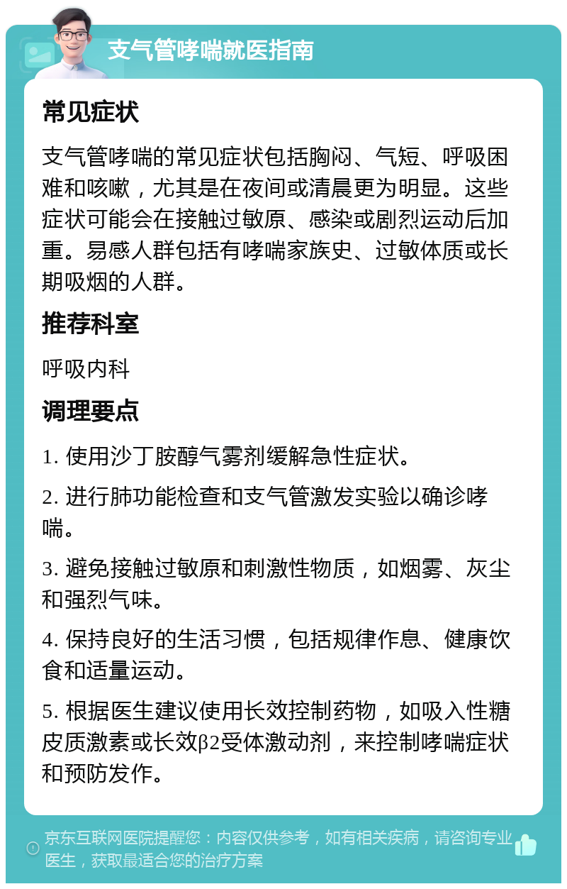 支气管哮喘就医指南 常见症状 支气管哮喘的常见症状包括胸闷、气短、呼吸困难和咳嗽，尤其是在夜间或清晨更为明显。这些症状可能会在接触过敏原、感染或剧烈运动后加重。易感人群包括有哮喘家族史、过敏体质或长期吸烟的人群。 推荐科室 呼吸内科 调理要点 1. 使用沙丁胺醇气雾剂缓解急性症状。 2. 进行肺功能检查和支气管激发实验以确诊哮喘。 3. 避免接触过敏原和刺激性物质，如烟雾、灰尘和强烈气味。 4. 保持良好的生活习惯，包括规律作息、健康饮食和适量运动。 5. 根据医生建议使用长效控制药物，如吸入性糖皮质激素或长效β2受体激动剂，来控制哮喘症状和预防发作。