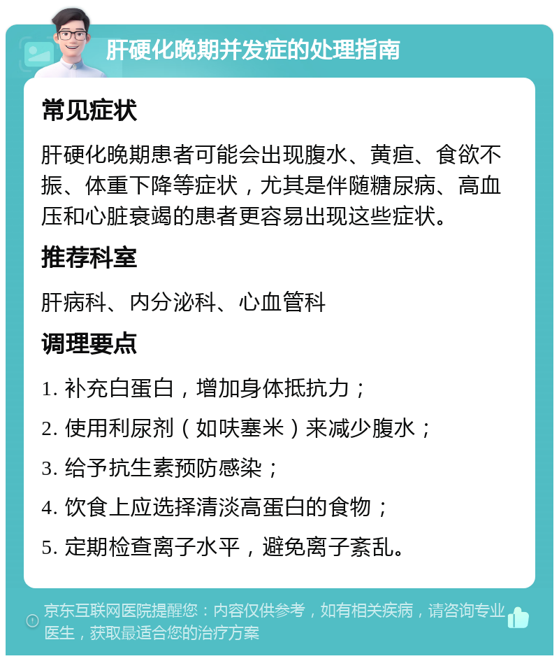 肝硬化晚期并发症的处理指南 常见症状 肝硬化晚期患者可能会出现腹水、黄疸、食欲不振、体重下降等症状，尤其是伴随糖尿病、高血压和心脏衰竭的患者更容易出现这些症状。 推荐科室 肝病科、内分泌科、心血管科 调理要点 1. 补充白蛋白，增加身体抵抗力； 2. 使用利尿剂（如呋塞米）来减少腹水； 3. 给予抗生素预防感染； 4. 饮食上应选择清淡高蛋白的食物； 5. 定期检查离子水平，避免离子紊乱。