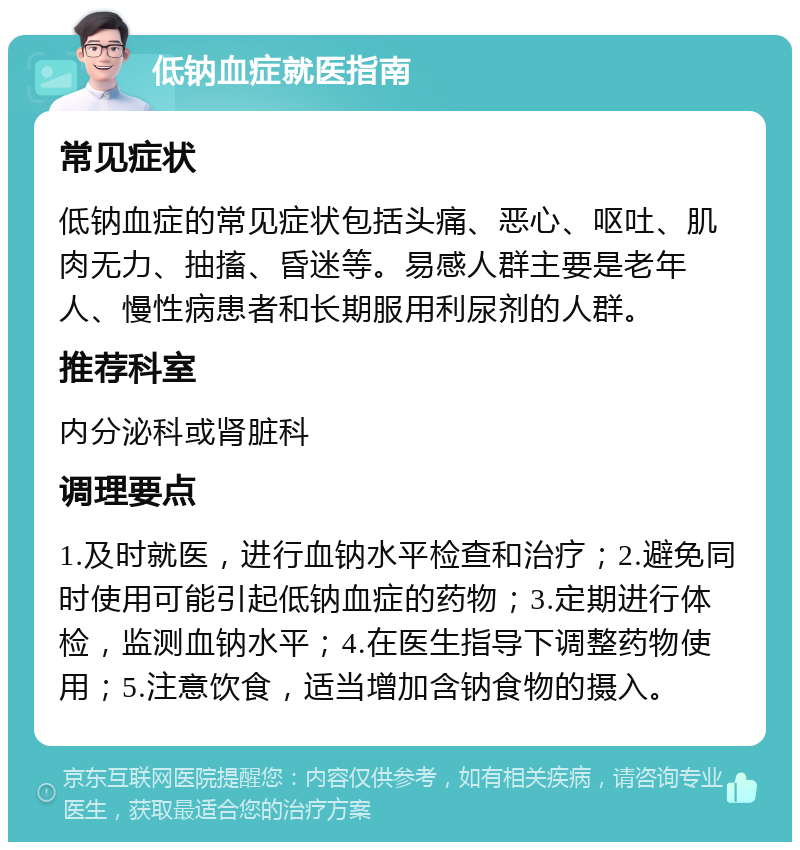 低钠血症就医指南 常见症状 低钠血症的常见症状包括头痛、恶心、呕吐、肌肉无力、抽搐、昏迷等。易感人群主要是老年人、慢性病患者和长期服用利尿剂的人群。 推荐科室 内分泌科或肾脏科 调理要点 1.及时就医，进行血钠水平检查和治疗；2.避免同时使用可能引起低钠血症的药物；3.定期进行体检，监测血钠水平；4.在医生指导下调整药物使用；5.注意饮食，适当增加含钠食物的摄入。