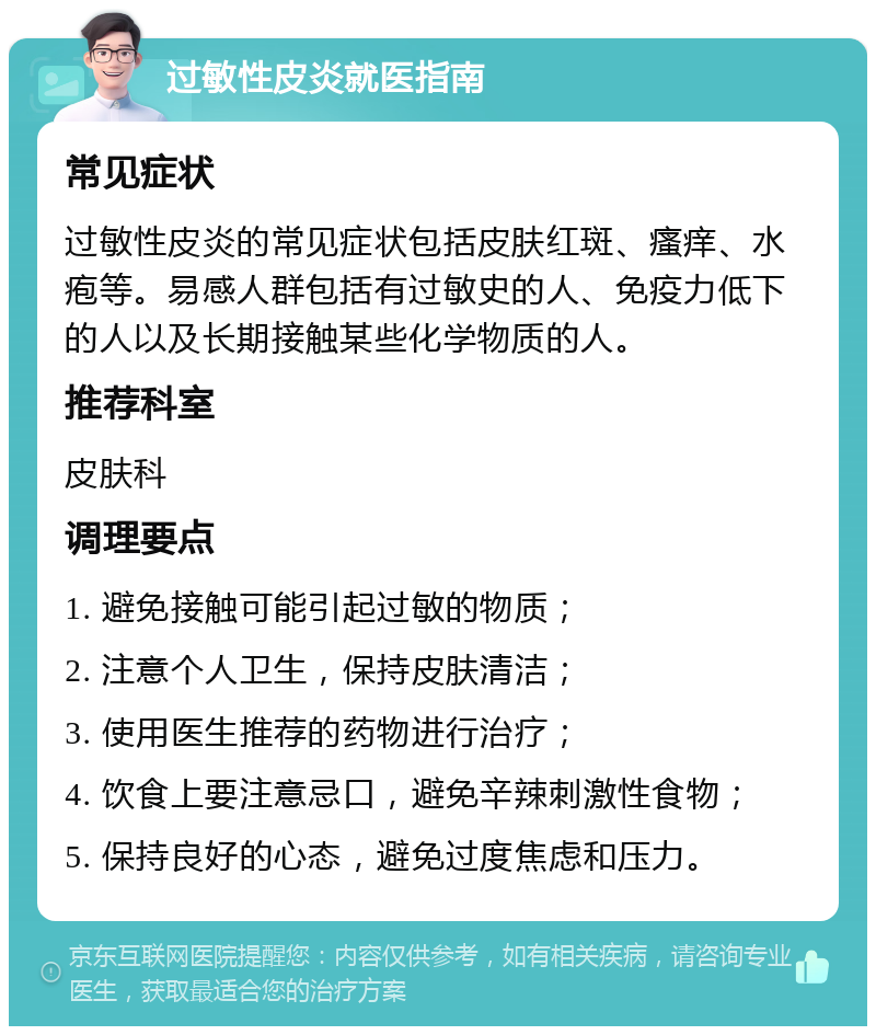 过敏性皮炎就医指南 常见症状 过敏性皮炎的常见症状包括皮肤红斑、瘙痒、水疱等。易感人群包括有过敏史的人、免疫力低下的人以及长期接触某些化学物质的人。 推荐科室 皮肤科 调理要点 1. 避免接触可能引起过敏的物质； 2. 注意个人卫生，保持皮肤清洁； 3. 使用医生推荐的药物进行治疗； 4. 饮食上要注意忌口，避免辛辣刺激性食物； 5. 保持良好的心态，避免过度焦虑和压力。