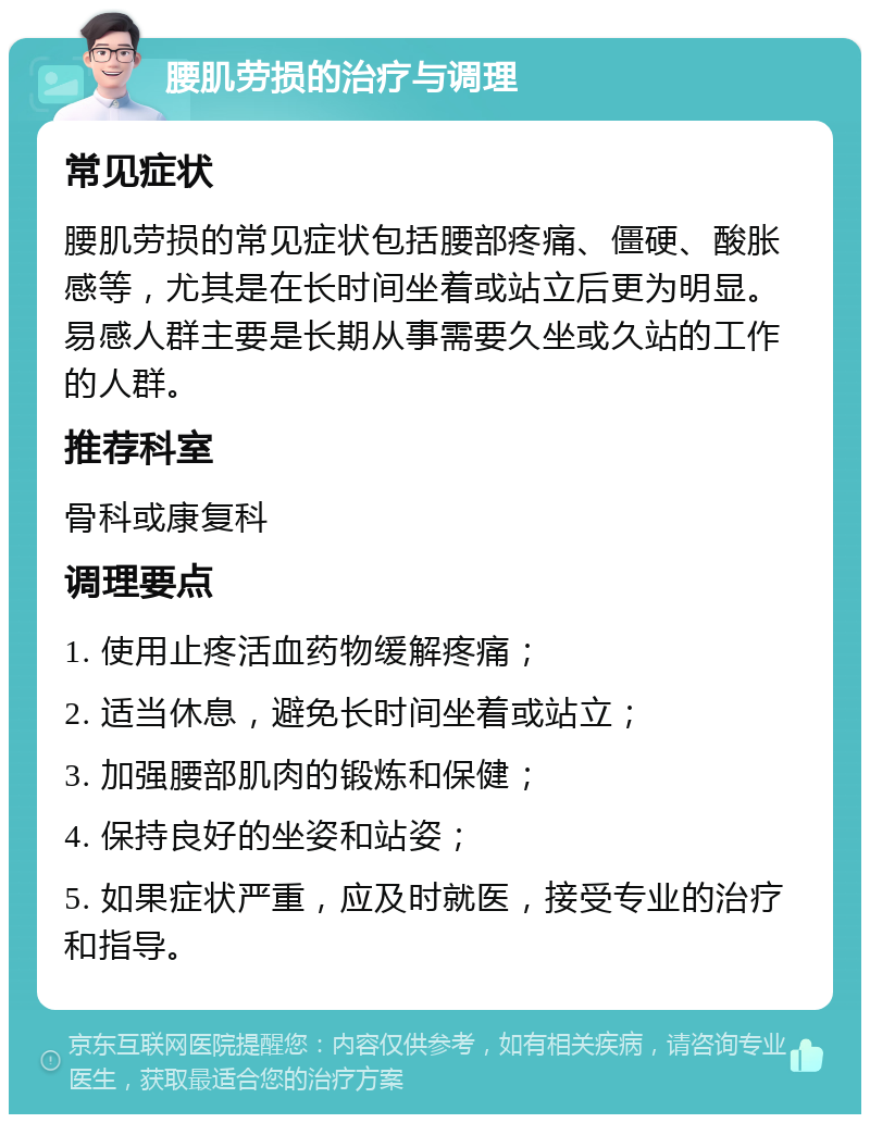 腰肌劳损的治疗与调理 常见症状 腰肌劳损的常见症状包括腰部疼痛、僵硬、酸胀感等，尤其是在长时间坐着或站立后更为明显。易感人群主要是长期从事需要久坐或久站的工作的人群。 推荐科室 骨科或康复科 调理要点 1. 使用止疼活血药物缓解疼痛； 2. 适当休息，避免长时间坐着或站立； 3. 加强腰部肌肉的锻炼和保健； 4. 保持良好的坐姿和站姿； 5. 如果症状严重，应及时就医，接受专业的治疗和指导。