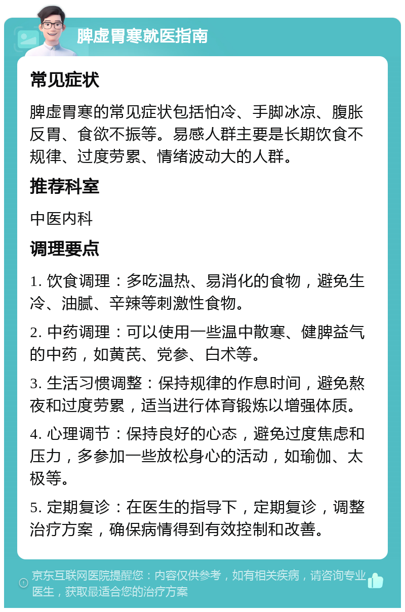 脾虚胃寒就医指南 常见症状 脾虚胃寒的常见症状包括怕冷、手脚冰凉、腹胀反胃、食欲不振等。易感人群主要是长期饮食不规律、过度劳累、情绪波动大的人群。 推荐科室 中医内科 调理要点 1. 饮食调理：多吃温热、易消化的食物，避免生冷、油腻、辛辣等刺激性食物。 2. 中药调理：可以使用一些温中散寒、健脾益气的中药，如黄芪、党参、白术等。 3. 生活习惯调整：保持规律的作息时间，避免熬夜和过度劳累，适当进行体育锻炼以增强体质。 4. 心理调节：保持良好的心态，避免过度焦虑和压力，多参加一些放松身心的活动，如瑜伽、太极等。 5. 定期复诊：在医生的指导下，定期复诊，调整治疗方案，确保病情得到有效控制和改善。