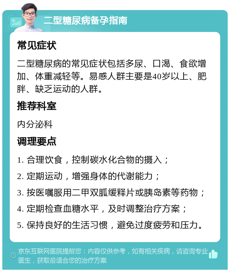 二型糖尿病备孕指南 常见症状 二型糖尿病的常见症状包括多尿、口渴、食欲增加、体重减轻等。易感人群主要是40岁以上、肥胖、缺乏运动的人群。 推荐科室 内分泌科 调理要点 1. 合理饮食，控制碳水化合物的摄入； 2. 定期运动，增强身体的代谢能力； 3. 按医嘱服用二甲双胍缓释片或胰岛素等药物； 4. 定期检查血糖水平，及时调整治疗方案； 5. 保持良好的生活习惯，避免过度疲劳和压力。