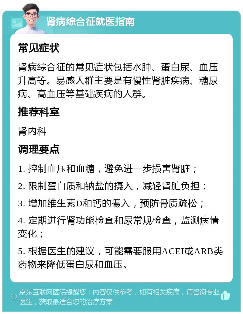 肾病综合征就医指南 常见症状 肾病综合征的常见症状包括水肿、蛋白尿、血压升高等。易感人群主要是有慢性肾脏疾病、糖尿病、高血压等基础疾病的人群。 推荐科室 肾内科 调理要点 1. 控制血压和血糖，避免进一步损害肾脏； 2. 限制蛋白质和钠盐的摄入，减轻肾脏负担； 3. 增加维生素D和钙的摄入，预防骨质疏松； 4. 定期进行肾功能检查和尿常规检查，监测病情变化； 5. 根据医生的建议，可能需要服用ACEI或ARB类药物来降低蛋白尿和血压。