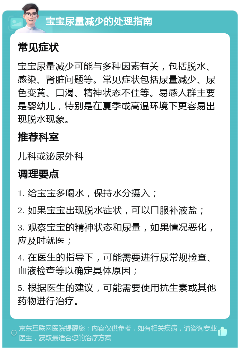 宝宝尿量减少的处理指南 常见症状 宝宝尿量减少可能与多种因素有关，包括脱水、感染、肾脏问题等。常见症状包括尿量减少、尿色变黄、口渴、精神状态不佳等。易感人群主要是婴幼儿，特别是在夏季或高温环境下更容易出现脱水现象。 推荐科室 儿科或泌尿外科 调理要点 1. 给宝宝多喝水，保持水分摄入； 2. 如果宝宝出现脱水症状，可以口服补液盐； 3. 观察宝宝的精神状态和尿量，如果情况恶化，应及时就医； 4. 在医生的指导下，可能需要进行尿常规检查、血液检查等以确定具体原因； 5. 根据医生的建议，可能需要使用抗生素或其他药物进行治疗。