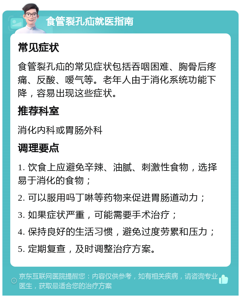 食管裂孔疝就医指南 常见症状 食管裂孔疝的常见症状包括吞咽困难、胸骨后疼痛、反酸、嗳气等。老年人由于消化系统功能下降，容易出现这些症状。 推荐科室 消化内科或胃肠外科 调理要点 1. 饮食上应避免辛辣、油腻、刺激性食物，选择易于消化的食物； 2. 可以服用吗丁啉等药物来促进胃肠道动力； 3. 如果症状严重，可能需要手术治疗； 4. 保持良好的生活习惯，避免过度劳累和压力； 5. 定期复查，及时调整治疗方案。