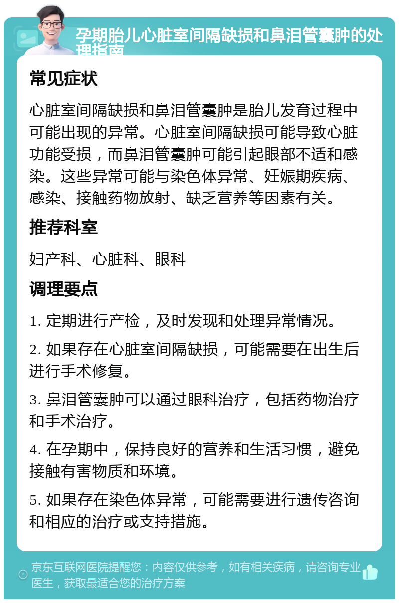 孕期胎儿心脏室间隔缺损和鼻泪管囊肿的处理指南 常见症状 心脏室间隔缺损和鼻泪管囊肿是胎儿发育过程中可能出现的异常。心脏室间隔缺损可能导致心脏功能受损，而鼻泪管囊肿可能引起眼部不适和感染。这些异常可能与染色体异常、妊娠期疾病、感染、接触药物放射、缺乏营养等因素有关。 推荐科室 妇产科、心脏科、眼科 调理要点 1. 定期进行产检，及时发现和处理异常情况。 2. 如果存在心脏室间隔缺损，可能需要在出生后进行手术修复。 3. 鼻泪管囊肿可以通过眼科治疗，包括药物治疗和手术治疗。 4. 在孕期中，保持良好的营养和生活习惯，避免接触有害物质和环境。 5. 如果存在染色体异常，可能需要进行遗传咨询和相应的治疗或支持措施。