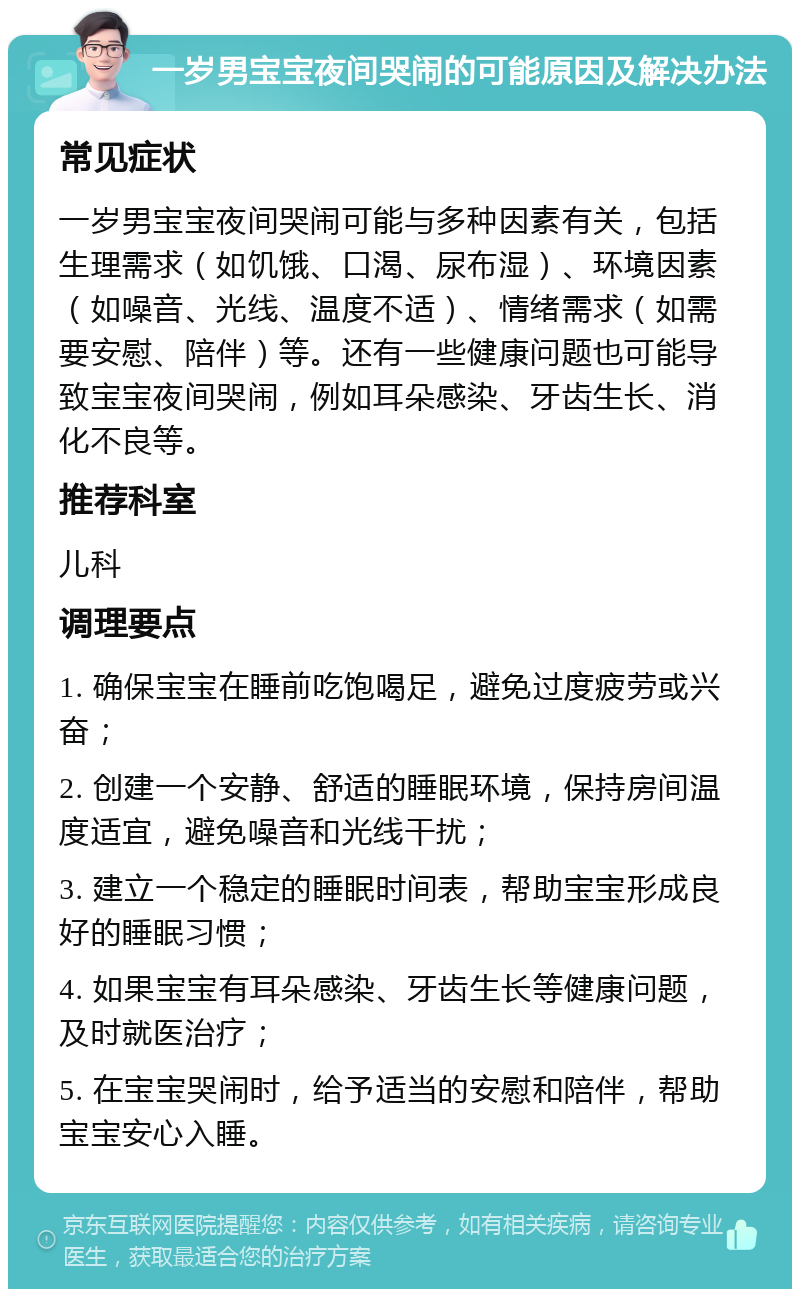 一岁男宝宝夜间哭闹的可能原因及解决办法 常见症状 一岁男宝宝夜间哭闹可能与多种因素有关，包括生理需求（如饥饿、口渴、尿布湿）、环境因素（如噪音、光线、温度不适）、情绪需求（如需要安慰、陪伴）等。还有一些健康问题也可能导致宝宝夜间哭闹，例如耳朵感染、牙齿生长、消化不良等。 推荐科室 儿科 调理要点 1. 确保宝宝在睡前吃饱喝足，避免过度疲劳或兴奋； 2. 创建一个安静、舒适的睡眠环境，保持房间温度适宜，避免噪音和光线干扰； 3. 建立一个稳定的睡眠时间表，帮助宝宝形成良好的睡眠习惯； 4. 如果宝宝有耳朵感染、牙齿生长等健康问题，及时就医治疗； 5. 在宝宝哭闹时，给予适当的安慰和陪伴，帮助宝宝安心入睡。