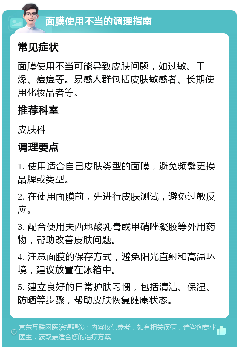 面膜使用不当的调理指南 常见症状 面膜使用不当可能导致皮肤问题，如过敏、干燥、痘痘等。易感人群包括皮肤敏感者、长期使用化妆品者等。 推荐科室 皮肤科 调理要点 1. 使用适合自己皮肤类型的面膜，避免频繁更换品牌或类型。 2. 在使用面膜前，先进行皮肤测试，避免过敏反应。 3. 配合使用夫西地酸乳膏或甲硝唑凝胶等外用药物，帮助改善皮肤问题。 4. 注意面膜的保存方式，避免阳光直射和高温环境，建议放置在冰箱中。 5. 建立良好的日常护肤习惯，包括清洁、保湿、防晒等步骤，帮助皮肤恢复健康状态。