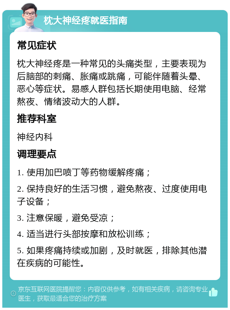 枕大神经疼就医指南 常见症状 枕大神经疼是一种常见的头痛类型，主要表现为后脑部的刺痛、胀痛或跳痛，可能伴随着头晕、恶心等症状。易感人群包括长期使用电脑、经常熬夜、情绪波动大的人群。 推荐科室 神经内科 调理要点 1. 使用加巴喷丁等药物缓解疼痛； 2. 保持良好的生活习惯，避免熬夜、过度使用电子设备； 3. 注意保暖，避免受凉； 4. 适当进行头部按摩和放松训练； 5. 如果疼痛持续或加剧，及时就医，排除其他潜在疾病的可能性。