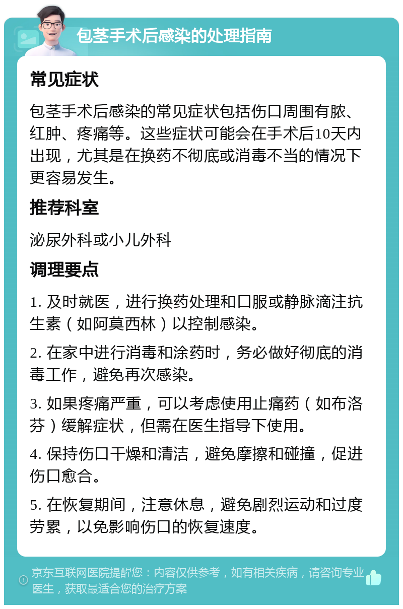 包茎手术后感染的处理指南 常见症状 包茎手术后感染的常见症状包括伤口周围有脓、红肿、疼痛等。这些症状可能会在手术后10天内出现，尤其是在换药不彻底或消毒不当的情况下更容易发生。 推荐科室 泌尿外科或小儿外科 调理要点 1. 及时就医，进行换药处理和口服或静脉滴注抗生素（如阿莫西林）以控制感染。 2. 在家中进行消毒和涂药时，务必做好彻底的消毒工作，避免再次感染。 3. 如果疼痛严重，可以考虑使用止痛药（如布洛芬）缓解症状，但需在医生指导下使用。 4. 保持伤口干燥和清洁，避免摩擦和碰撞，促进伤口愈合。 5. 在恢复期间，注意休息，避免剧烈运动和过度劳累，以免影响伤口的恢复速度。