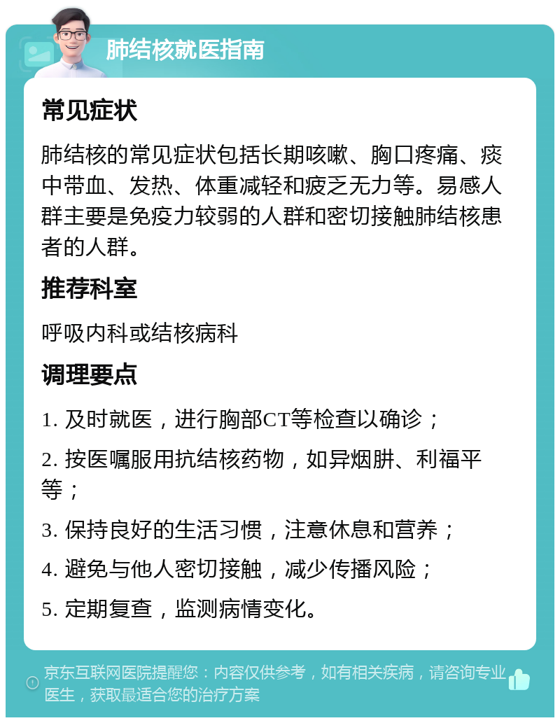 肺结核就医指南 常见症状 肺结核的常见症状包括长期咳嗽、胸口疼痛、痰中带血、发热、体重减轻和疲乏无力等。易感人群主要是免疫力较弱的人群和密切接触肺结核患者的人群。 推荐科室 呼吸内科或结核病科 调理要点 1. 及时就医，进行胸部CT等检查以确诊； 2. 按医嘱服用抗结核药物，如异烟肼、利福平等； 3. 保持良好的生活习惯，注意休息和营养； 4. 避免与他人密切接触，减少传播风险； 5. 定期复查，监测病情变化。