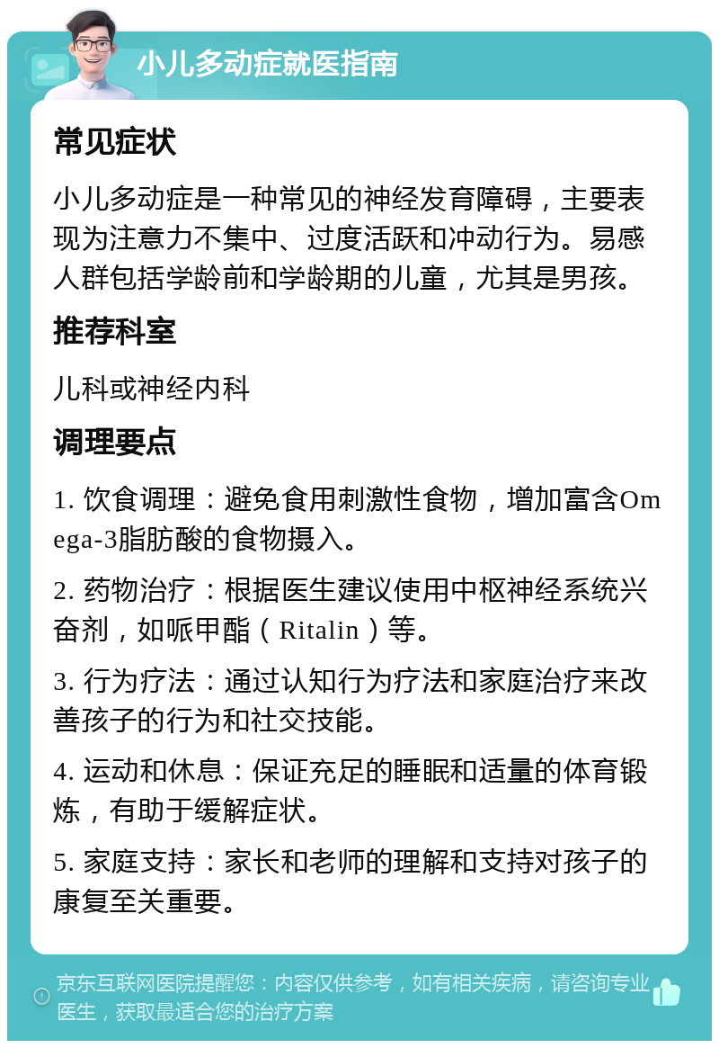 小儿多动症就医指南 常见症状 小儿多动症是一种常见的神经发育障碍，主要表现为注意力不集中、过度活跃和冲动行为。易感人群包括学龄前和学龄期的儿童，尤其是男孩。 推荐科室 儿科或神经内科 调理要点 1. 饮食调理：避免食用刺激性食物，增加富含Omega-3脂肪酸的食物摄入。 2. 药物治疗：根据医生建议使用中枢神经系统兴奋剂，如哌甲酯（Ritalin）等。 3. 行为疗法：通过认知行为疗法和家庭治疗来改善孩子的行为和社交技能。 4. 运动和休息：保证充足的睡眠和适量的体育锻炼，有助于缓解症状。 5. 家庭支持：家长和老师的理解和支持对孩子的康复至关重要。