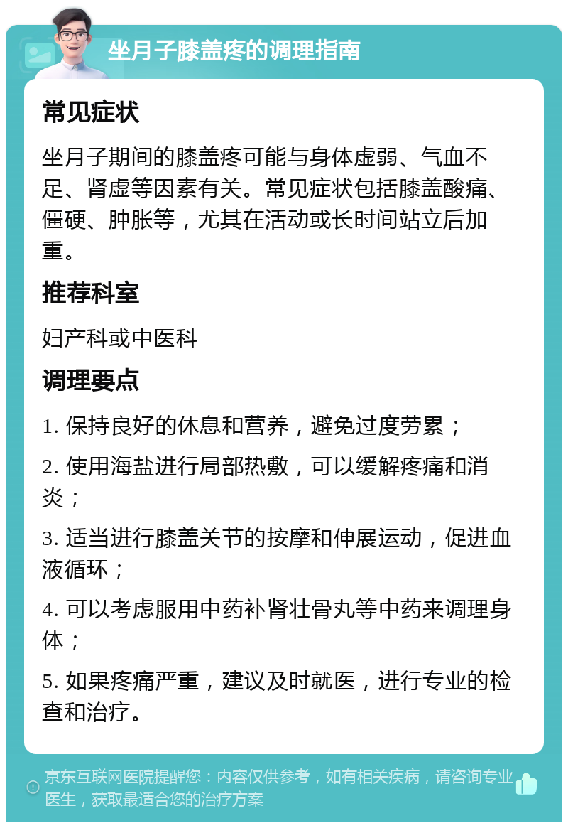 坐月子膝盖疼的调理指南 常见症状 坐月子期间的膝盖疼可能与身体虚弱、气血不足、肾虚等因素有关。常见症状包括膝盖酸痛、僵硬、肿胀等，尤其在活动或长时间站立后加重。 推荐科室 妇产科或中医科 调理要点 1. 保持良好的休息和营养，避免过度劳累； 2. 使用海盐进行局部热敷，可以缓解疼痛和消炎； 3. 适当进行膝盖关节的按摩和伸展运动，促进血液循环； 4. 可以考虑服用中药补肾壮骨丸等中药来调理身体； 5. 如果疼痛严重，建议及时就医，进行专业的检查和治疗。