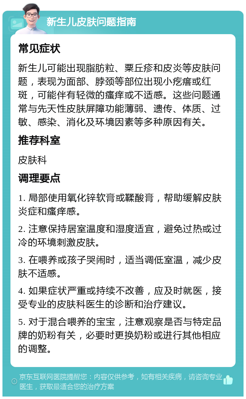 新生儿皮肤问题指南 常见症状 新生儿可能出现脂肪粒、粟丘疹和皮炎等皮肤问题，表现为面部、脖颈等部位出现小疙瘩或红斑，可能伴有轻微的瘙痒或不适感。这些问题通常与先天性皮肤屏障功能薄弱、遗传、体质、过敏、感染、消化及环境因素等多种原因有关。 推荐科室 皮肤科 调理要点 1. 局部使用氧化锌软膏或鞣酸膏，帮助缓解皮肤炎症和瘙痒感。 2. 注意保持居室温度和湿度适宜，避免过热或过冷的环境刺激皮肤。 3. 在喂养或孩子哭闹时，适当调低室温，减少皮肤不适感。 4. 如果症状严重或持续不改善，应及时就医，接受专业的皮肤科医生的诊断和治疗建议。 5. 对于混合喂养的宝宝，注意观察是否与特定品牌的奶粉有关，必要时更换奶粉或进行其他相应的调整。