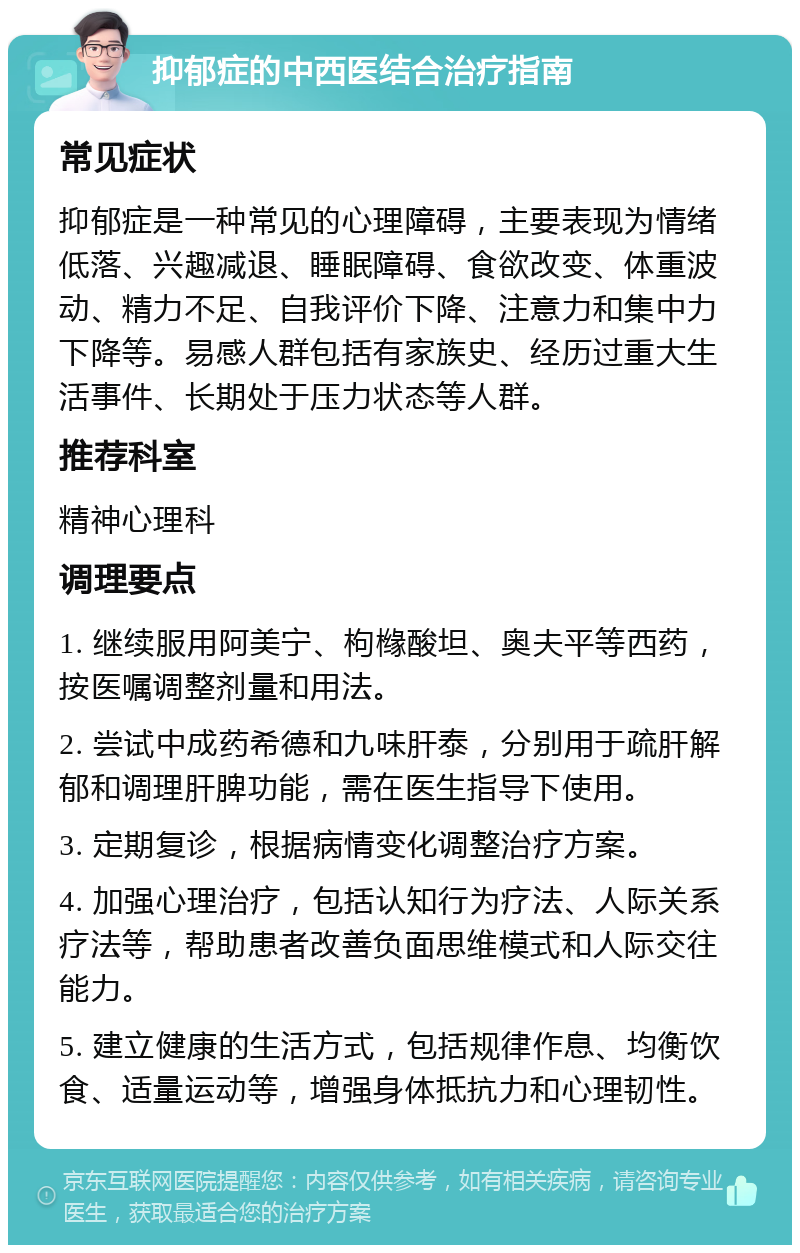 抑郁症的中西医结合治疗指南 常见症状 抑郁症是一种常见的心理障碍，主要表现为情绪低落、兴趣减退、睡眠障碍、食欲改变、体重波动、精力不足、自我评价下降、注意力和集中力下降等。易感人群包括有家族史、经历过重大生活事件、长期处于压力状态等人群。 推荐科室 精神心理科 调理要点 1. 继续服用阿美宁、枸橼酸坦、奥夫平等西药，按医嘱调整剂量和用法。 2. 尝试中成药希德和九味肝泰，分别用于疏肝解郁和调理肝脾功能，需在医生指导下使用。 3. 定期复诊，根据病情变化调整治疗方案。 4. 加强心理治疗，包括认知行为疗法、人际关系疗法等，帮助患者改善负面思维模式和人际交往能力。 5. 建立健康的生活方式，包括规律作息、均衡饮食、适量运动等，增强身体抵抗力和心理韧性。