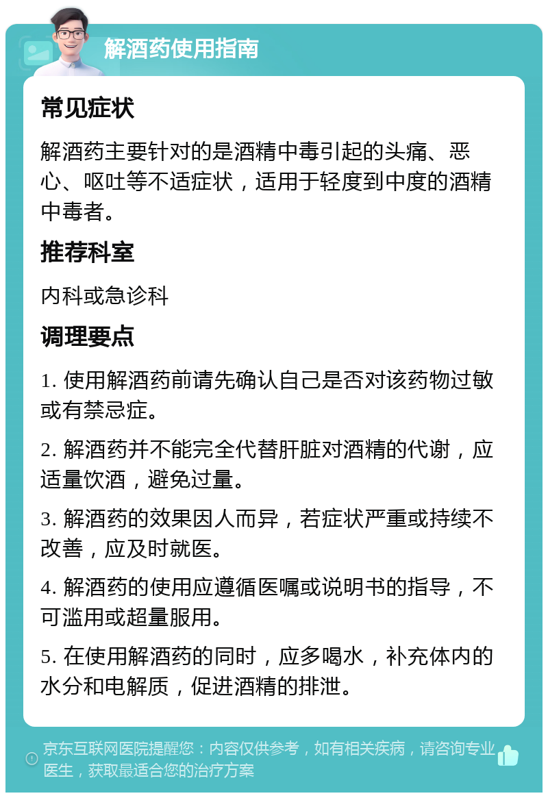 解酒药使用指南 常见症状 解酒药主要针对的是酒精中毒引起的头痛、恶心、呕吐等不适症状，适用于轻度到中度的酒精中毒者。 推荐科室 内科或急诊科 调理要点 1. 使用解酒药前请先确认自己是否对该药物过敏或有禁忌症。 2. 解酒药并不能完全代替肝脏对酒精的代谢，应适量饮酒，避免过量。 3. 解酒药的效果因人而异，若症状严重或持续不改善，应及时就医。 4. 解酒药的使用应遵循医嘱或说明书的指导，不可滥用或超量服用。 5. 在使用解酒药的同时，应多喝水，补充体内的水分和电解质，促进酒精的排泄。