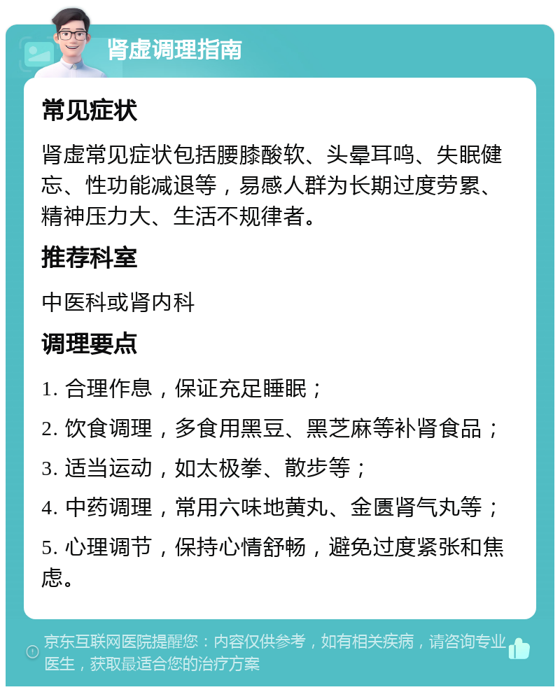 肾虚调理指南 常见症状 肾虚常见症状包括腰膝酸软、头晕耳鸣、失眠健忘、性功能减退等，易感人群为长期过度劳累、精神压力大、生活不规律者。 推荐科室 中医科或肾内科 调理要点 1. 合理作息，保证充足睡眠； 2. 饮食调理，多食用黑豆、黑芝麻等补肾食品； 3. 适当运动，如太极拳、散步等； 4. 中药调理，常用六味地黄丸、金匮肾气丸等； 5. 心理调节，保持心情舒畅，避免过度紧张和焦虑。