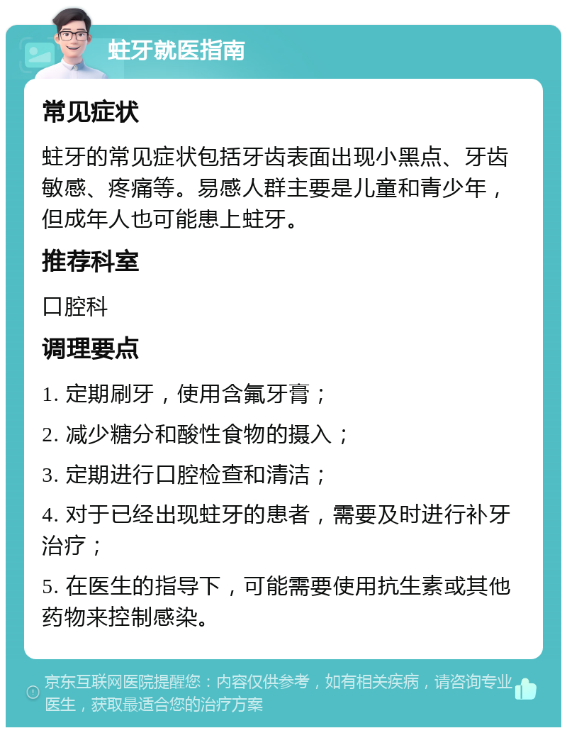 蛀牙就医指南 常见症状 蛀牙的常见症状包括牙齿表面出现小黑点、牙齿敏感、疼痛等。易感人群主要是儿童和青少年，但成年人也可能患上蛀牙。 推荐科室 口腔科 调理要点 1. 定期刷牙，使用含氟牙膏； 2. 减少糖分和酸性食物的摄入； 3. 定期进行口腔检查和清洁； 4. 对于已经出现蛀牙的患者，需要及时进行补牙治疗； 5. 在医生的指导下，可能需要使用抗生素或其他药物来控制感染。