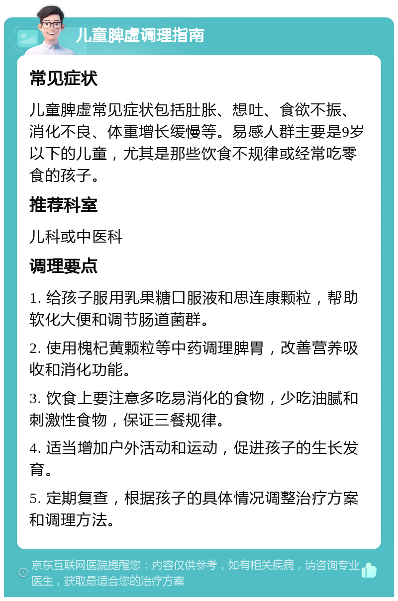 儿童脾虚调理指南 常见症状 儿童脾虚常见症状包括肚胀、想吐、食欲不振、消化不良、体重增长缓慢等。易感人群主要是9岁以下的儿童，尤其是那些饮食不规律或经常吃零食的孩子。 推荐科室 儿科或中医科 调理要点 1. 给孩子服用乳果糖口服液和思连康颗粒，帮助软化大便和调节肠道菌群。 2. 使用槐杞黄颗粒等中药调理脾胃，改善营养吸收和消化功能。 3. 饮食上要注意多吃易消化的食物，少吃油腻和刺激性食物，保证三餐规律。 4. 适当增加户外活动和运动，促进孩子的生长发育。 5. 定期复查，根据孩子的具体情况调整治疗方案和调理方法。