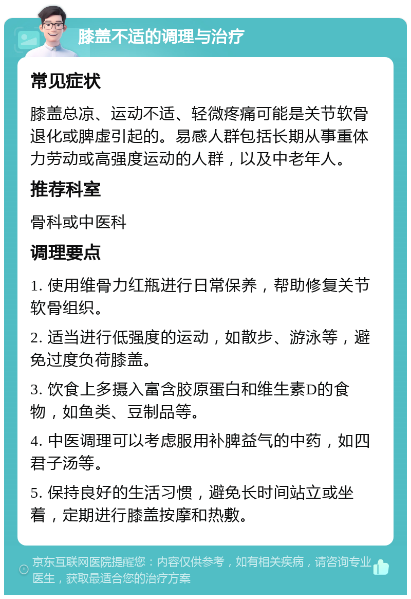 膝盖不适的调理与治疗 常见症状 膝盖总凉、运动不适、轻微疼痛可能是关节软骨退化或脾虚引起的。易感人群包括长期从事重体力劳动或高强度运动的人群，以及中老年人。 推荐科室 骨科或中医科 调理要点 1. 使用维骨力红瓶进行日常保养，帮助修复关节软骨组织。 2. 适当进行低强度的运动，如散步、游泳等，避免过度负荷膝盖。 3. 饮食上多摄入富含胶原蛋白和维生素D的食物，如鱼类、豆制品等。 4. 中医调理可以考虑服用补脾益气的中药，如四君子汤等。 5. 保持良好的生活习惯，避免长时间站立或坐着，定期进行膝盖按摩和热敷。