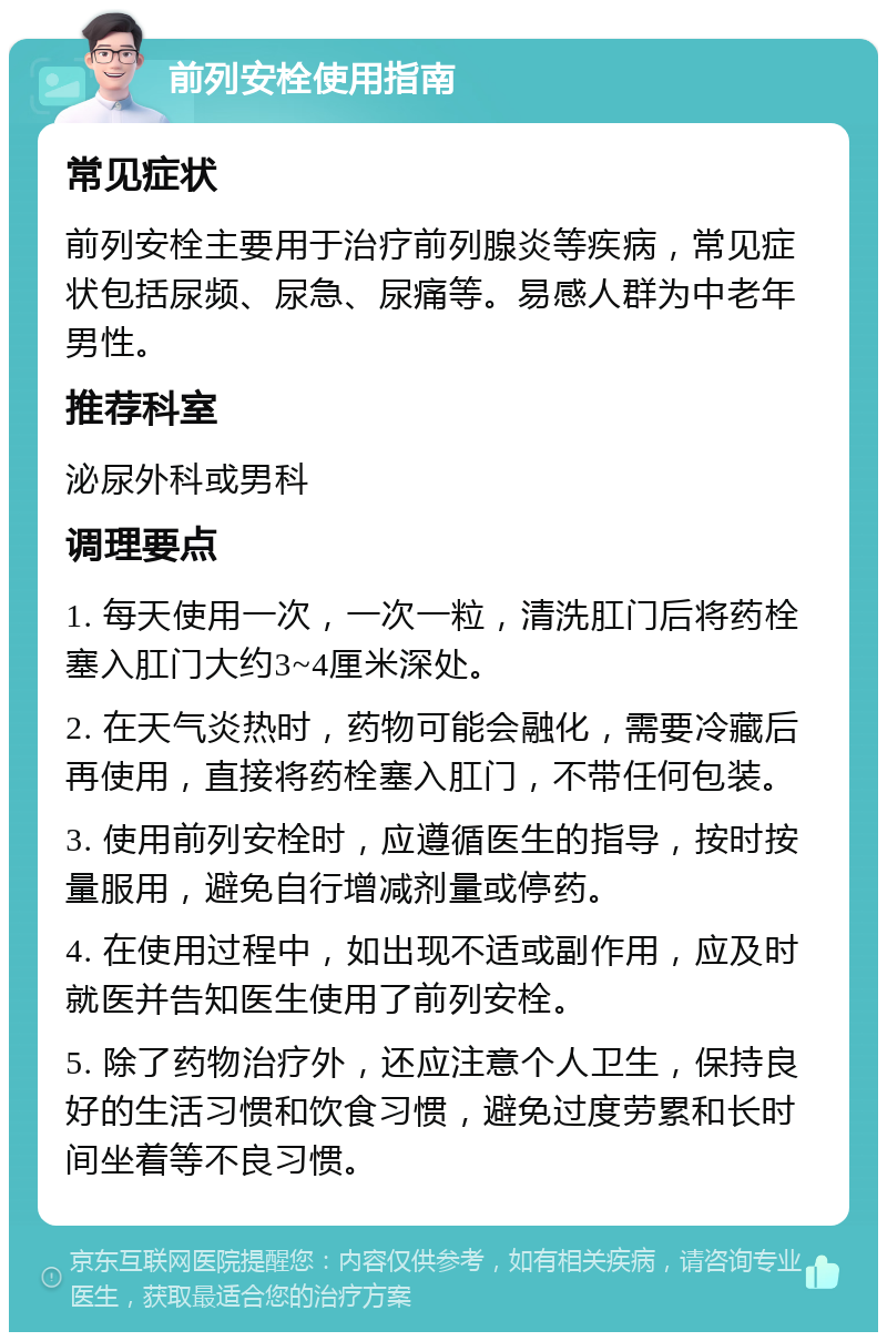 前列安栓使用指南 常见症状 前列安栓主要用于治疗前列腺炎等疾病，常见症状包括尿频、尿急、尿痛等。易感人群为中老年男性。 推荐科室 泌尿外科或男科 调理要点 1. 每天使用一次，一次一粒，清洗肛门后将药栓塞入肛门大约3~4厘米深处。 2. 在天气炎热时，药物可能会融化，需要冷藏后再使用，直接将药栓塞入肛门，不带任何包装。 3. 使用前列安栓时，应遵循医生的指导，按时按量服用，避免自行增减剂量或停药。 4. 在使用过程中，如出现不适或副作用，应及时就医并告知医生使用了前列安栓。 5. 除了药物治疗外，还应注意个人卫生，保持良好的生活习惯和饮食习惯，避免过度劳累和长时间坐着等不良习惯。