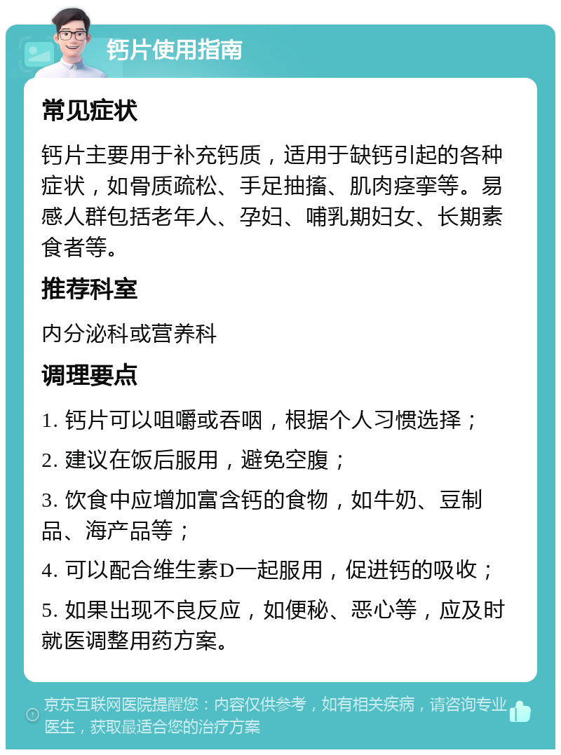 钙片使用指南 常见症状 钙片主要用于补充钙质，适用于缺钙引起的各种症状，如骨质疏松、手足抽搐、肌肉痉挛等。易感人群包括老年人、孕妇、哺乳期妇女、长期素食者等。 推荐科室 内分泌科或营养科 调理要点 1. 钙片可以咀嚼或吞咽，根据个人习惯选择； 2. 建议在饭后服用，避免空腹； 3. 饮食中应增加富含钙的食物，如牛奶、豆制品、海产品等； 4. 可以配合维生素D一起服用，促进钙的吸收； 5. 如果出现不良反应，如便秘、恶心等，应及时就医调整用药方案。