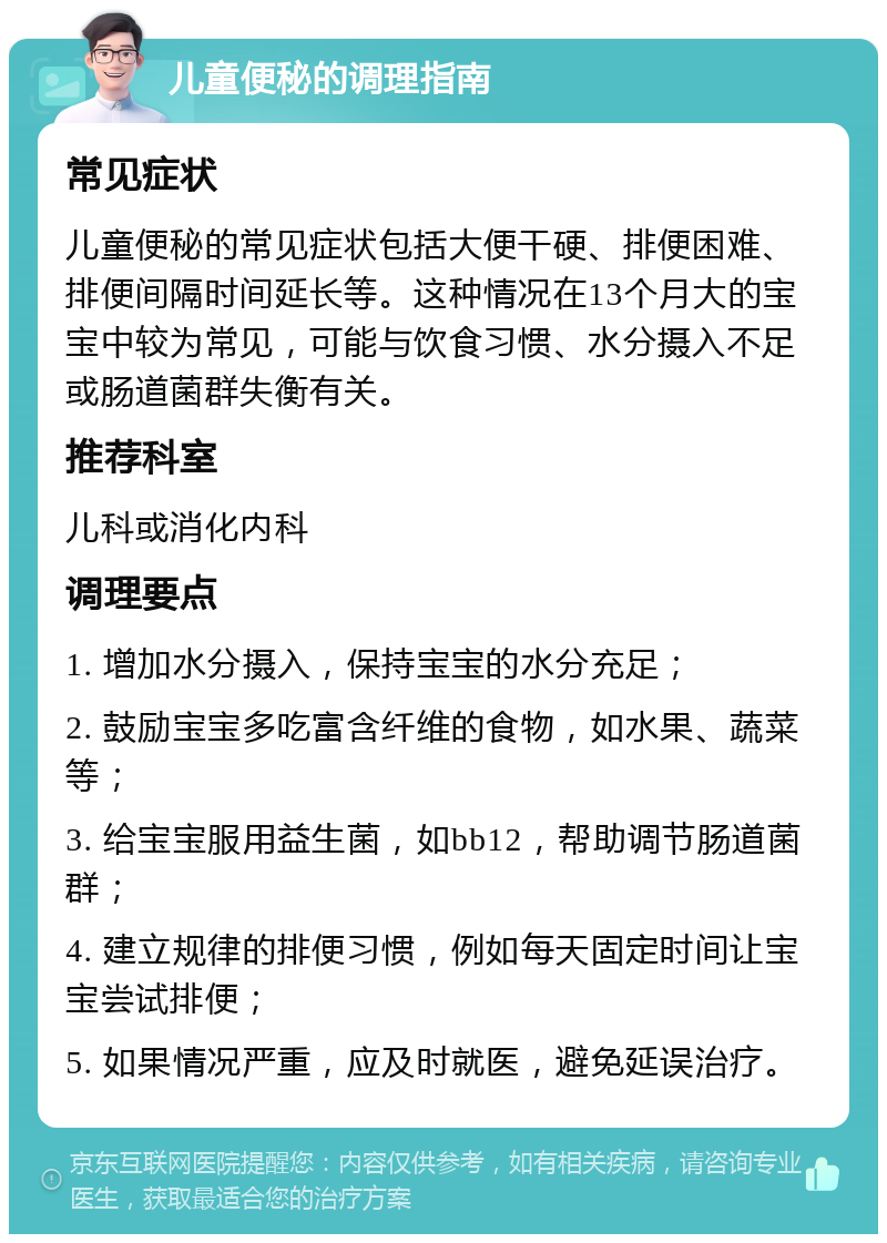 儿童便秘的调理指南 常见症状 儿童便秘的常见症状包括大便干硬、排便困难、排便间隔时间延长等。这种情况在13个月大的宝宝中较为常见，可能与饮食习惯、水分摄入不足或肠道菌群失衡有关。 推荐科室 儿科或消化内科 调理要点 1. 增加水分摄入，保持宝宝的水分充足； 2. 鼓励宝宝多吃富含纤维的食物，如水果、蔬菜等； 3. 给宝宝服用益生菌，如bb12，帮助调节肠道菌群； 4. 建立规律的排便习惯，例如每天固定时间让宝宝尝试排便； 5. 如果情况严重，应及时就医，避免延误治疗。