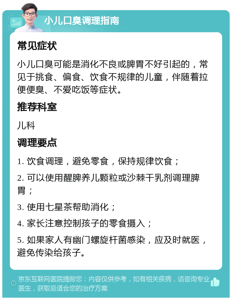 小儿口臭调理指南 常见症状 小儿口臭可能是消化不良或脾胃不好引起的，常见于挑食、偏食、饮食不规律的儿童，伴随着拉便便臭、不爱吃饭等症状。 推荐科室 儿科 调理要点 1. 饮食调理，避免零食，保持规律饮食； 2. 可以使用醒脾养儿颗粒或沙棘干乳剂调理脾胃； 3. 使用七星茶帮助消化； 4. 家长注意控制孩子的零食摄入； 5. 如果家人有幽门螺旋杆菌感染，应及时就医，避免传染给孩子。