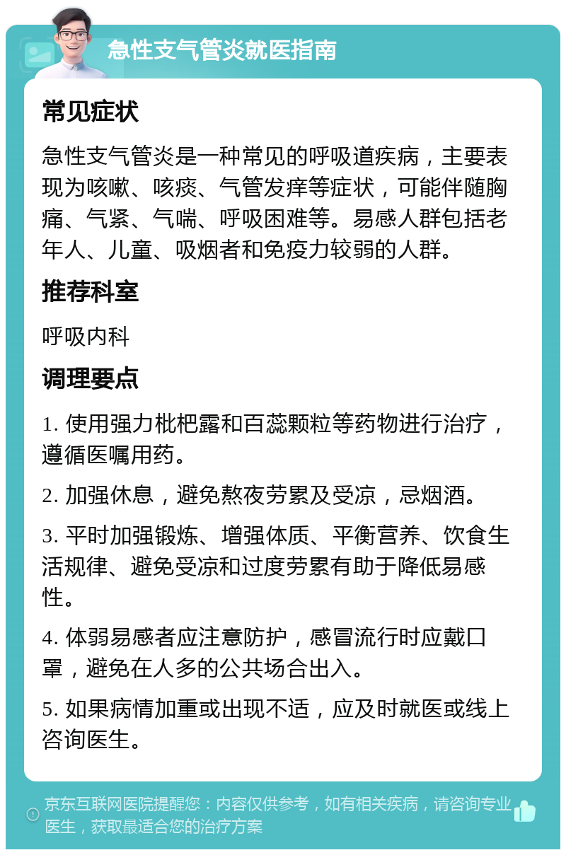 急性支气管炎就医指南 常见症状 急性支气管炎是一种常见的呼吸道疾病，主要表现为咳嗽、咳痰、气管发痒等症状，可能伴随胸痛、气紧、气喘、呼吸困难等。易感人群包括老年人、儿童、吸烟者和免疫力较弱的人群。 推荐科室 呼吸内科 调理要点 1. 使用强力枇杷露和百蕊颗粒等药物进行治疗，遵循医嘱用药。 2. 加强休息，避免熬夜劳累及受凉，忌烟酒。 3. 平时加强锻炼、增强体质、平衡营养、饮食生活规律、避免受凉和过度劳累有助于降低易感性。 4. 体弱易感者应注意防护，感冒流行时应戴口罩，避免在人多的公共场合出入。 5. 如果病情加重或出现不适，应及时就医或线上咨询医生。