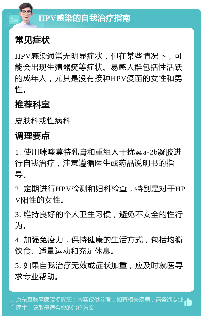 HPV感染的自我治疗指南 常见症状 HPV感染通常无明显症状，但在某些情况下，可能会出现生殖器疣等症状。易感人群包括性活跃的成年人，尤其是没有接种HPV疫苗的女性和男性。 推荐科室 皮肤科或性病科 调理要点 1. 使用咪喹莫特乳膏和重组人干扰素a-2b凝胶进行自我治疗，注意遵循医生或药品说明书的指导。 2. 定期进行HPV检测和妇科检查，特别是对于HPV阳性的女性。 3. 维持良好的个人卫生习惯，避免不安全的性行为。 4. 加强免疫力，保持健康的生活方式，包括均衡饮食、适量运动和充足休息。 5. 如果自我治疗无效或症状加重，应及时就医寻求专业帮助。