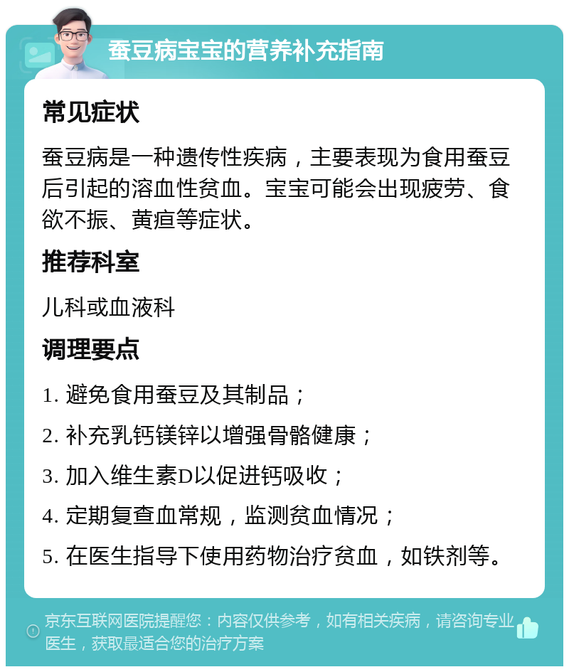 蚕豆病宝宝的营养补充指南 常见症状 蚕豆病是一种遗传性疾病，主要表现为食用蚕豆后引起的溶血性贫血。宝宝可能会出现疲劳、食欲不振、黄疸等症状。 推荐科室 儿科或血液科 调理要点 1. 避免食用蚕豆及其制品； 2. 补充乳钙镁锌以增强骨骼健康； 3. 加入维生素D以促进钙吸收； 4. 定期复查血常规，监测贫血情况； 5. 在医生指导下使用药物治疗贫血，如铁剂等。