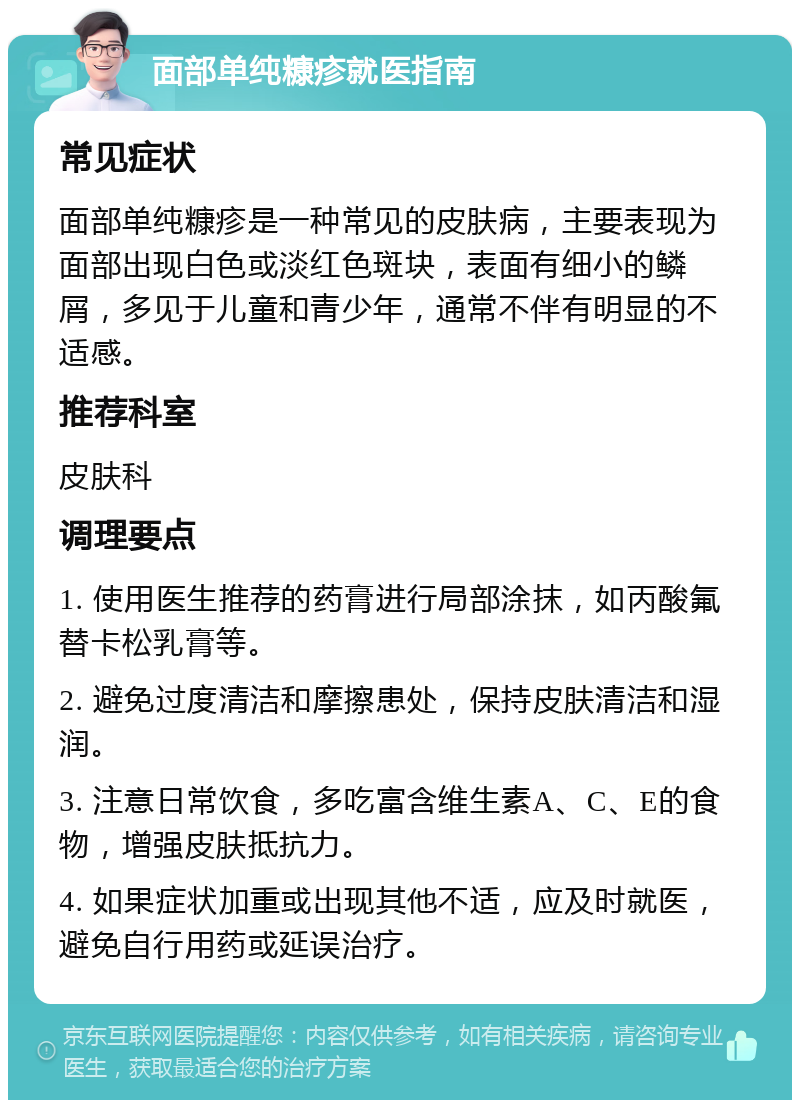 面部单纯糠疹就医指南 常见症状 面部单纯糠疹是一种常见的皮肤病，主要表现为面部出现白色或淡红色斑块，表面有细小的鳞屑，多见于儿童和青少年，通常不伴有明显的不适感。 推荐科室 皮肤科 调理要点 1. 使用医生推荐的药膏进行局部涂抹，如丙酸氟替卡松乳膏等。 2. 避免过度清洁和摩擦患处，保持皮肤清洁和湿润。 3. 注意日常饮食，多吃富含维生素A、C、E的食物，增强皮肤抵抗力。 4. 如果症状加重或出现其他不适，应及时就医，避免自行用药或延误治疗。