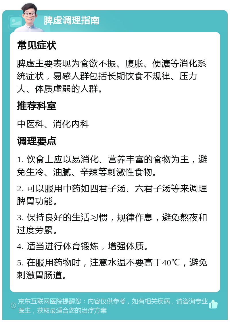 脾虚调理指南 常见症状 脾虚主要表现为食欲不振、腹胀、便溏等消化系统症状，易感人群包括长期饮食不规律、压力大、体质虚弱的人群。 推荐科室 中医科、消化内科 调理要点 1. 饮食上应以易消化、营养丰富的食物为主，避免生冷、油腻、辛辣等刺激性食物。 2. 可以服用中药如四君子汤、六君子汤等来调理脾胃功能。 3. 保持良好的生活习惯，规律作息，避免熬夜和过度劳累。 4. 适当进行体育锻炼，增强体质。 5. 在服用药物时，注意水温不要高于40℃，避免刺激胃肠道。