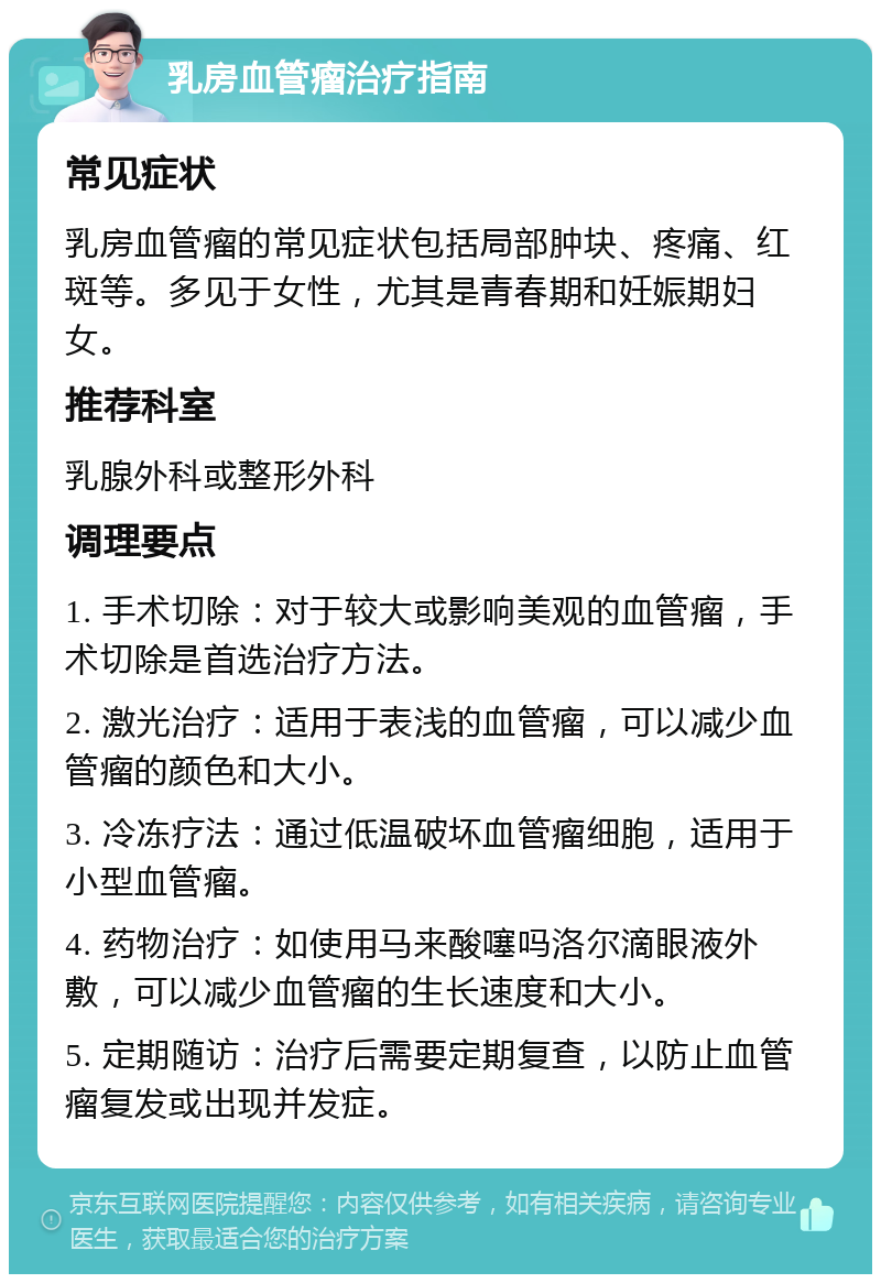 乳房血管瘤治疗指南 常见症状 乳房血管瘤的常见症状包括局部肿块、疼痛、红斑等。多见于女性，尤其是青春期和妊娠期妇女。 推荐科室 乳腺外科或整形外科 调理要点 1. 手术切除：对于较大或影响美观的血管瘤，手术切除是首选治疗方法。 2. 激光治疗：适用于表浅的血管瘤，可以减少血管瘤的颜色和大小。 3. 冷冻疗法：通过低温破坏血管瘤细胞，适用于小型血管瘤。 4. 药物治疗：如使用马来酸噻吗洛尔滴眼液外敷，可以减少血管瘤的生长速度和大小。 5. 定期随访：治疗后需要定期复查，以防止血管瘤复发或出现并发症。