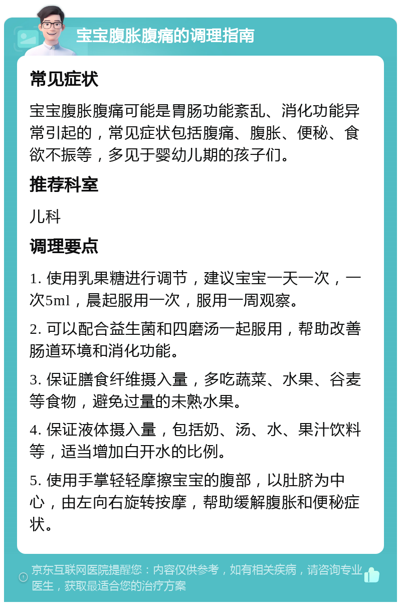 宝宝腹胀腹痛的调理指南 常见症状 宝宝腹胀腹痛可能是胃肠功能紊乱、消化功能异常引起的，常见症状包括腹痛、腹胀、便秘、食欲不振等，多见于婴幼儿期的孩子们。 推荐科室 儿科 调理要点 1. 使用乳果糖进行调节，建议宝宝一天一次，一次5ml，晨起服用一次，服用一周观察。 2. 可以配合益生菌和四磨汤一起服用，帮助改善肠道环境和消化功能。 3. 保证膳食纤维摄入量，多吃蔬菜、水果、谷麦等食物，避免过量的未熟水果。 4. 保证液体摄入量，包括奶、汤、水、果汁饮料等，适当增加白开水的比例。 5. 使用手掌轻轻摩擦宝宝的腹部，以肚脐为中心，由左向右旋转按摩，帮助缓解腹胀和便秘症状。