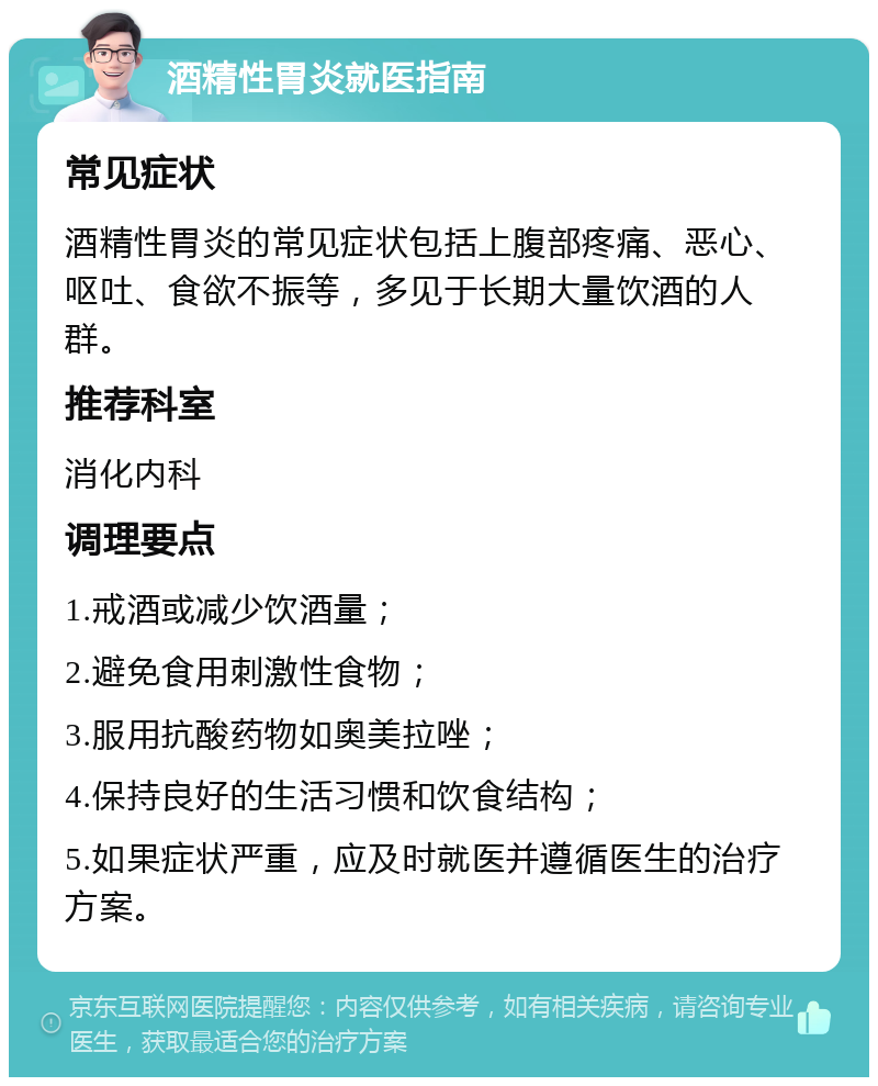 酒精性胃炎就医指南 常见症状 酒精性胃炎的常见症状包括上腹部疼痛、恶心、呕吐、食欲不振等，多见于长期大量饮酒的人群。 推荐科室 消化内科 调理要点 1.戒酒或减少饮酒量； 2.避免食用刺激性食物； 3.服用抗酸药物如奥美拉唑； 4.保持良好的生活习惯和饮食结构； 5.如果症状严重，应及时就医并遵循医生的治疗方案。