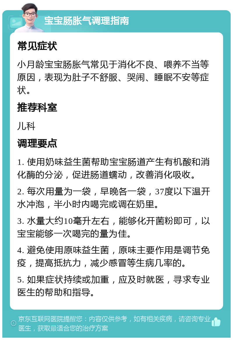 宝宝肠胀气调理指南 常见症状 小月龄宝宝肠胀气常见于消化不良、喂养不当等原因，表现为肚子不舒服、哭闹、睡眠不安等症状。 推荐科室 儿科 调理要点 1. 使用奶味益生菌帮助宝宝肠道产生有机酸和消化酶的分泌，促进肠道蠕动，改善消化吸收。 2. 每次用量为一袋，早晚各一袋，37度以下温开水冲泡，半小时内喝完或调在奶里。 3. 水量大约10毫升左右，能够化开菌粉即可，以宝宝能够一次喝完的量为佳。 4. 避免使用原味益生菌，原味主要作用是调节免疫，提高抵抗力，减少感冒等生病几率的。 5. 如果症状持续或加重，应及时就医，寻求专业医生的帮助和指导。