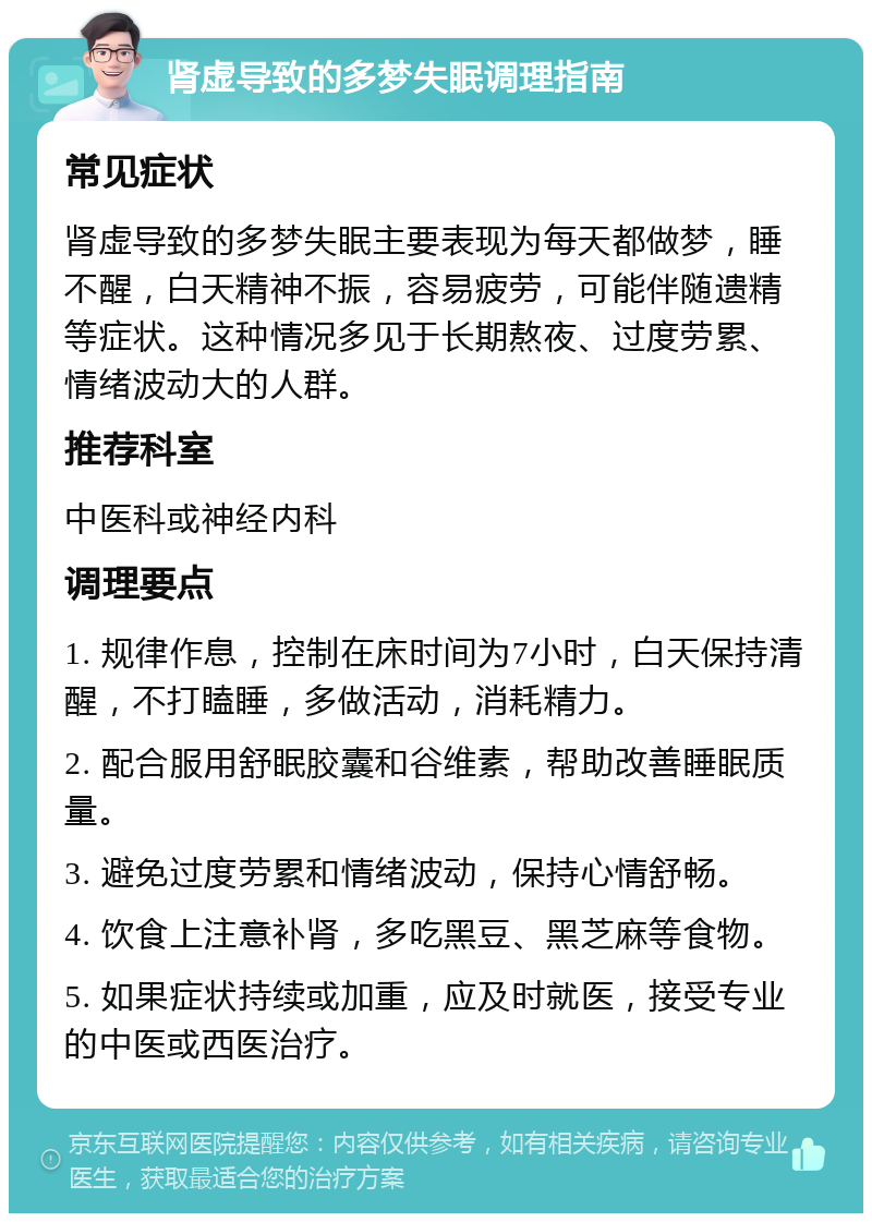 肾虚导致的多梦失眠调理指南 常见症状 肾虚导致的多梦失眠主要表现为每天都做梦，睡不醒，白天精神不振，容易疲劳，可能伴随遗精等症状。这种情况多见于长期熬夜、过度劳累、情绪波动大的人群。 推荐科室 中医科或神经内科 调理要点 1. 规律作息，控制在床时间为7小时，白天保持清醒，不打瞌睡，多做活动，消耗精力。 2. 配合服用舒眠胶囊和谷维素，帮助改善睡眠质量。 3. 避免过度劳累和情绪波动，保持心情舒畅。 4. 饮食上注意补肾，多吃黑豆、黑芝麻等食物。 5. 如果症状持续或加重，应及时就医，接受专业的中医或西医治疗。