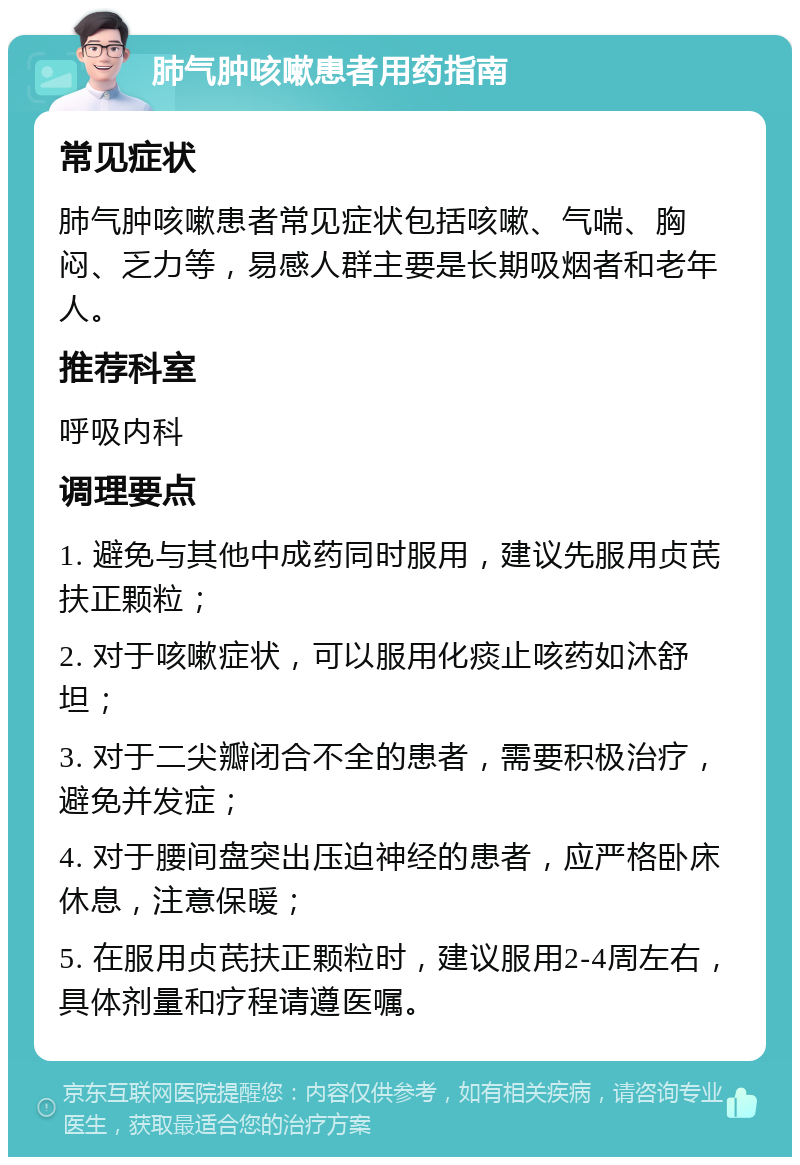 肺气肿咳嗽患者用药指南 常见症状 肺气肿咳嗽患者常见症状包括咳嗽、气喘、胸闷、乏力等，易感人群主要是长期吸烟者和老年人。 推荐科室 呼吸内科 调理要点 1. 避免与其他中成药同时服用，建议先服用贞芪扶正颗粒； 2. 对于咳嗽症状，可以服用化痰止咳药如沐舒坦； 3. 对于二尖瓣闭合不全的患者，需要积极治疗，避免并发症； 4. 对于腰间盘突出压迫神经的患者，应严格卧床休息，注意保暖； 5. 在服用贞芪扶正颗粒时，建议服用2-4周左右，具体剂量和疗程请遵医嘱。