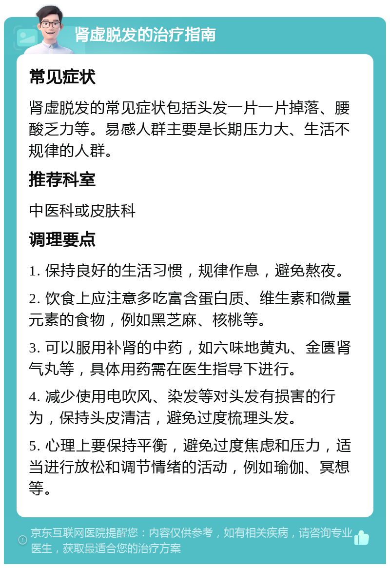 肾虚脱发的治疗指南 常见症状 肾虚脱发的常见症状包括头发一片一片掉落、腰酸乏力等。易感人群主要是长期压力大、生活不规律的人群。 推荐科室 中医科或皮肤科 调理要点 1. 保持良好的生活习惯，规律作息，避免熬夜。 2. 饮食上应注意多吃富含蛋白质、维生素和微量元素的食物，例如黑芝麻、核桃等。 3. 可以服用补肾的中药，如六味地黄丸、金匮肾气丸等，具体用药需在医生指导下进行。 4. 减少使用电吹风、染发等对头发有损害的行为，保持头皮清洁，避免过度梳理头发。 5. 心理上要保持平衡，避免过度焦虑和压力，适当进行放松和调节情绪的活动，例如瑜伽、冥想等。