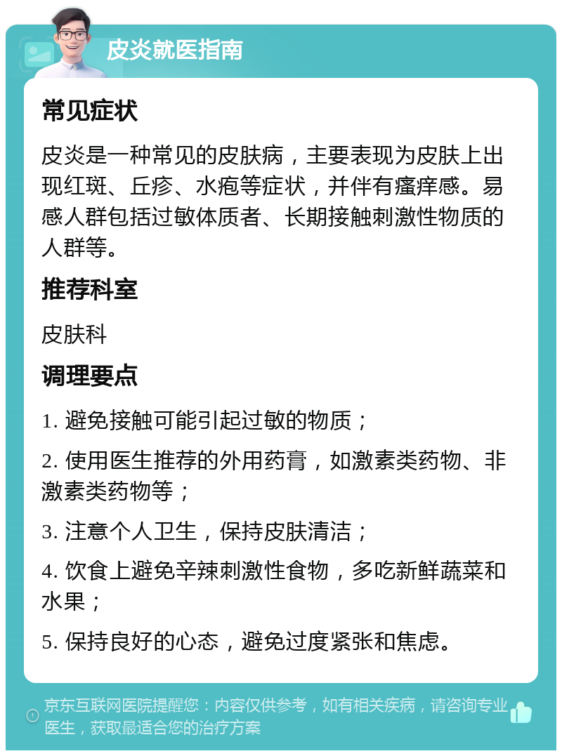 皮炎就医指南 常见症状 皮炎是一种常见的皮肤病，主要表现为皮肤上出现红斑、丘疹、水疱等症状，并伴有瘙痒感。易感人群包括过敏体质者、长期接触刺激性物质的人群等。 推荐科室 皮肤科 调理要点 1. 避免接触可能引起过敏的物质； 2. 使用医生推荐的外用药膏，如激素类药物、非激素类药物等； 3. 注意个人卫生，保持皮肤清洁； 4. 饮食上避免辛辣刺激性食物，多吃新鲜蔬菜和水果； 5. 保持良好的心态，避免过度紧张和焦虑。