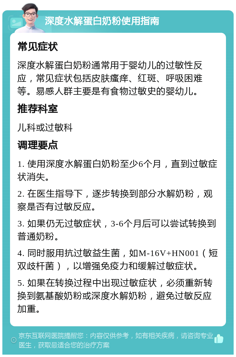 深度水解蛋白奶粉使用指南 常见症状 深度水解蛋白奶粉通常用于婴幼儿的过敏性反应，常见症状包括皮肤瘙痒、红斑、呼吸困难等。易感人群主要是有食物过敏史的婴幼儿。 推荐科室 儿科或过敏科 调理要点 1. 使用深度水解蛋白奶粉至少6个月，直到过敏症状消失。 2. 在医生指导下，逐步转换到部分水解奶粉，观察是否有过敏反应。 3. 如果仍无过敏症状，3-6个月后可以尝试转换到普通奶粉。 4. 同时服用抗过敏益生菌，如M-16V+HN001（短双歧杆菌），以增强免疫力和缓解过敏症状。 5. 如果在转换过程中出现过敏症状，必须重新转换到氨基酸奶粉或深度水解奶粉，避免过敏反应加重。