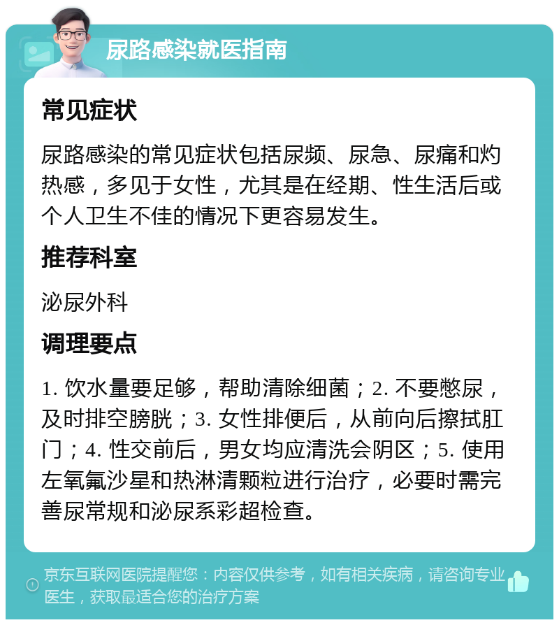 尿路感染就医指南 常见症状 尿路感染的常见症状包括尿频、尿急、尿痛和灼热感，多见于女性，尤其是在经期、性生活后或个人卫生不佳的情况下更容易发生。 推荐科室 泌尿外科 调理要点 1. 饮水量要足够，帮助清除细菌；2. 不要憋尿，及时排空膀胱；3. 女性排便后，从前向后擦拭肛门；4. 性交前后，男女均应清洗会阴区；5. 使用左氧氟沙星和热淋清颗粒进行治疗，必要时需完善尿常规和泌尿系彩超检查。