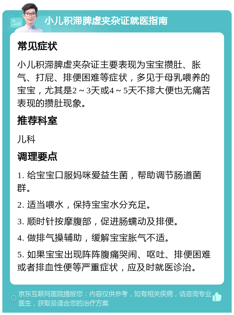 小儿积滞脾虚夹杂证就医指南 常见症状 小儿积滞脾虚夹杂证主要表现为宝宝攒肚、胀气、打屁、排便困难等症状，多见于母乳喂养的宝宝，尤其是2～3天或4～5天不排大便也无痛苦表现的攒肚现象。 推荐科室 儿科 调理要点 1. 给宝宝口服妈咪爱益生菌，帮助调节肠道菌群。 2. 适当喂水，保持宝宝水分充足。 3. 顺时针按摩腹部，促进肠蠕动及排便。 4. 做排气操辅助，缓解宝宝胀气不适。 5. 如果宝宝出现阵阵腹痛哭闹、呕吐、排便困难或者排血性便等严重症状，应及时就医诊治。