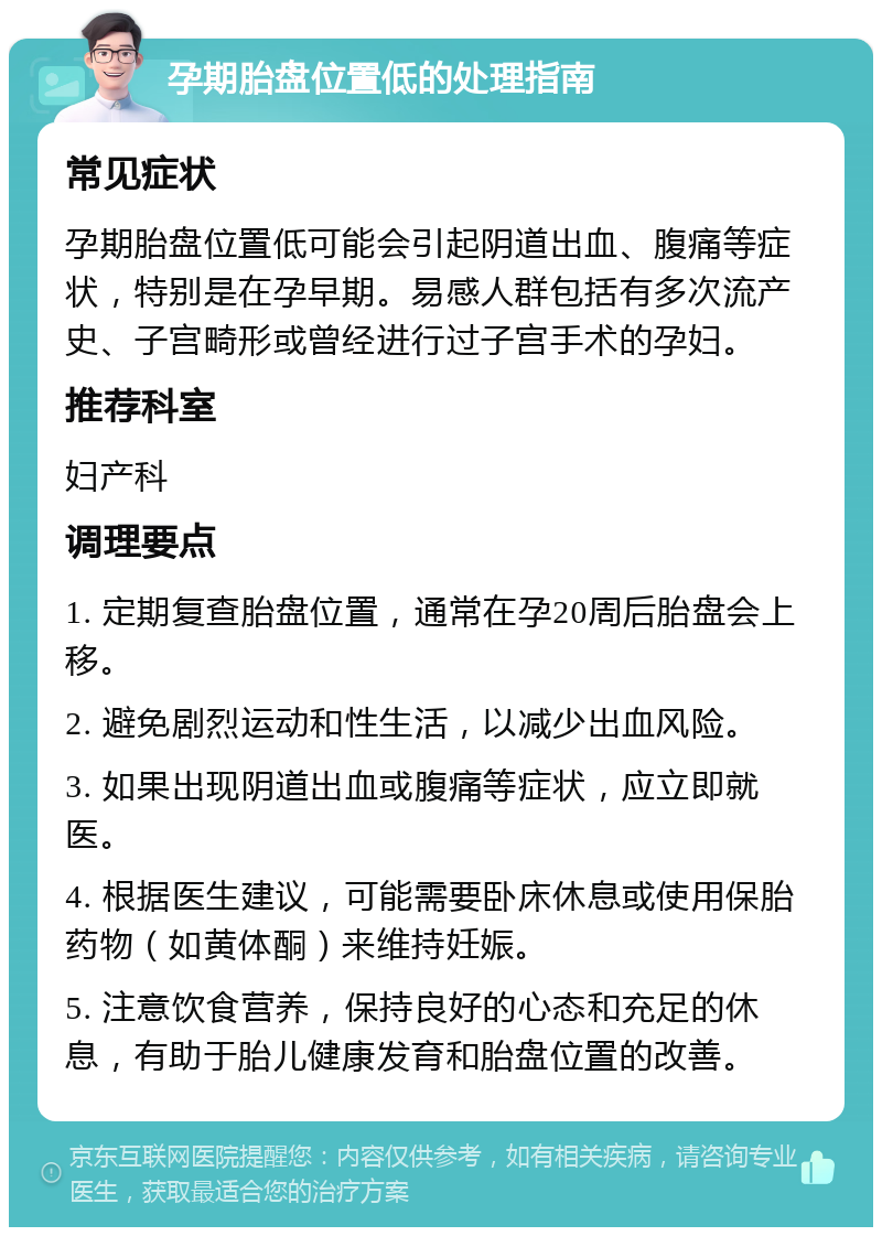 孕期胎盘位置低的处理指南 常见症状 孕期胎盘位置低可能会引起阴道出血、腹痛等症状，特别是在孕早期。易感人群包括有多次流产史、子宫畸形或曾经进行过子宫手术的孕妇。 推荐科室 妇产科 调理要点 1. 定期复查胎盘位置，通常在孕20周后胎盘会上移。 2. 避免剧烈运动和性生活，以减少出血风险。 3. 如果出现阴道出血或腹痛等症状，应立即就医。 4. 根据医生建议，可能需要卧床休息或使用保胎药物（如黄体酮）来维持妊娠。 5. 注意饮食营养，保持良好的心态和充足的休息，有助于胎儿健康发育和胎盘位置的改善。