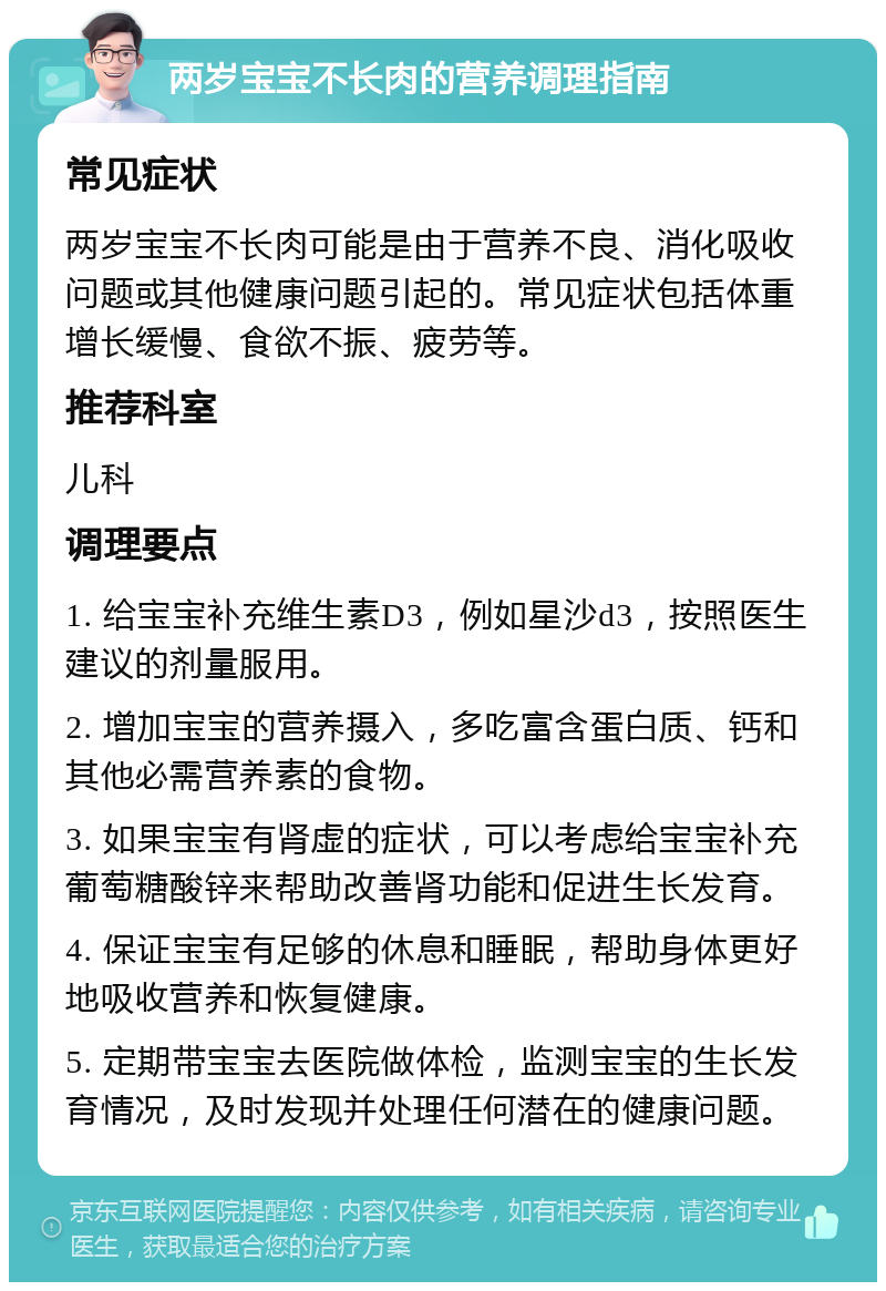 两岁宝宝不长肉的营养调理指南 常见症状 两岁宝宝不长肉可能是由于营养不良、消化吸收问题或其他健康问题引起的。常见症状包括体重增长缓慢、食欲不振、疲劳等。 推荐科室 儿科 调理要点 1. 给宝宝补充维生素D3，例如星沙d3，按照医生建议的剂量服用。 2. 增加宝宝的营养摄入，多吃富含蛋白质、钙和其他必需营养素的食物。 3. 如果宝宝有肾虚的症状，可以考虑给宝宝补充葡萄糖酸锌来帮助改善肾功能和促进生长发育。 4. 保证宝宝有足够的休息和睡眠，帮助身体更好地吸收营养和恢复健康。 5. 定期带宝宝去医院做体检，监测宝宝的生长发育情况，及时发现并处理任何潜在的健康问题。