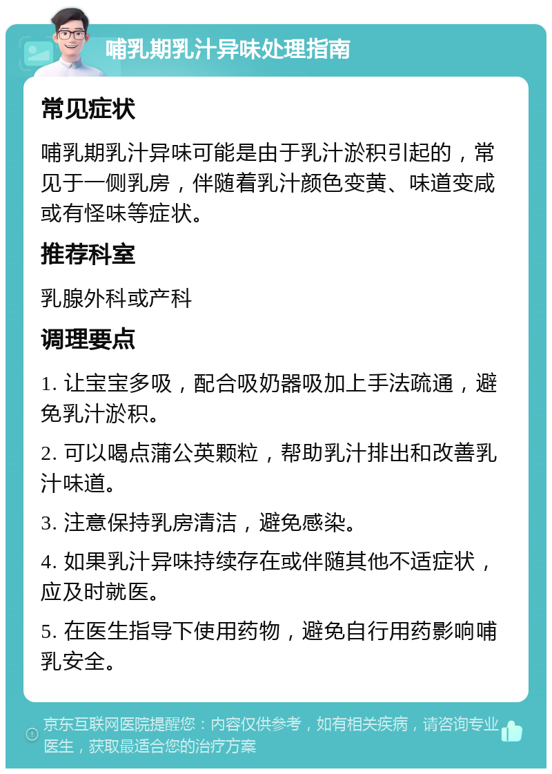 哺乳期乳汁异味处理指南 常见症状 哺乳期乳汁异味可能是由于乳汁淤积引起的，常见于一侧乳房，伴随着乳汁颜色变黄、味道变咸或有怪味等症状。 推荐科室 乳腺外科或产科 调理要点 1. 让宝宝多吸，配合吸奶器吸加上手法疏通，避免乳汁淤积。 2. 可以喝点蒲公英颗粒，帮助乳汁排出和改善乳汁味道。 3. 注意保持乳房清洁，避免感染。 4. 如果乳汁异味持续存在或伴随其他不适症状，应及时就医。 5. 在医生指导下使用药物，避免自行用药影响哺乳安全。