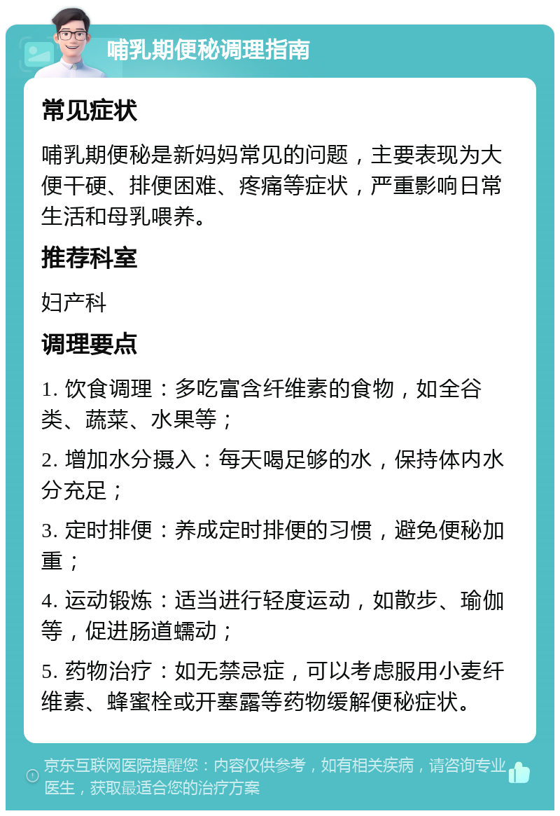 哺乳期便秘调理指南 常见症状 哺乳期便秘是新妈妈常见的问题，主要表现为大便干硬、排便困难、疼痛等症状，严重影响日常生活和母乳喂养。 推荐科室 妇产科 调理要点 1. 饮食调理：多吃富含纤维素的食物，如全谷类、蔬菜、水果等； 2. 增加水分摄入：每天喝足够的水，保持体内水分充足； 3. 定时排便：养成定时排便的习惯，避免便秘加重； 4. 运动锻炼：适当进行轻度运动，如散步、瑜伽等，促进肠道蠕动； 5. 药物治疗：如无禁忌症，可以考虑服用小麦纤维素、蜂蜜栓或开塞露等药物缓解便秘症状。